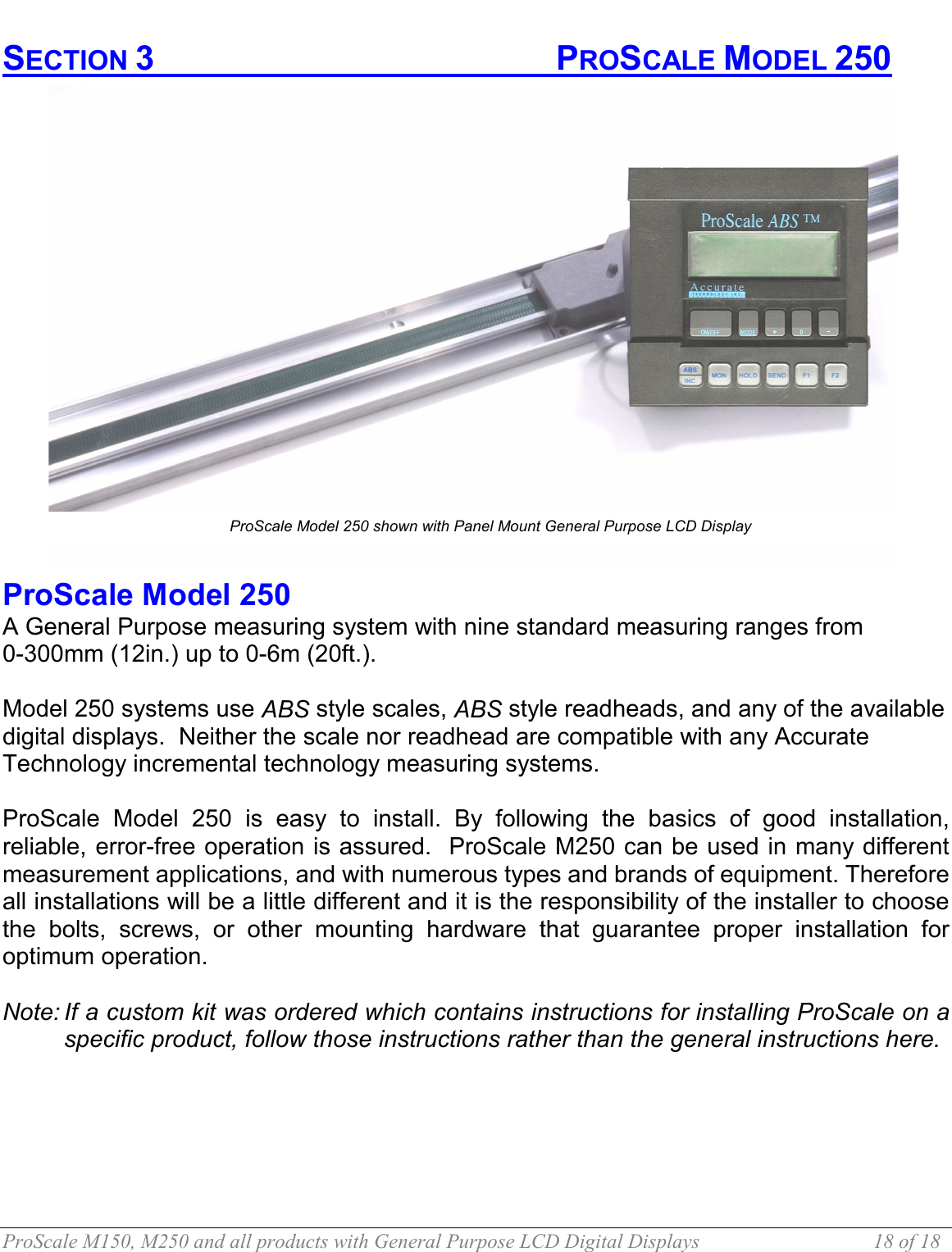  ProScale M150, M250 and all products with General Purpose LCD Digital Displays  18 of 18 SECTION 3       PROSCALE MODEL 250  ProScale Model 250  A General Purpose measuring system with nine standard measuring ranges from  0-300mm (12in.) up to 0-6m (20ft.).   Model 250 systems use ABS style scales, ABS style readheads, and any of the available digital displays.  Neither the scale nor readhead are compatible with any Accurate Technology incremental technology measuring systems.  ProScale Model 250 is easy to install. By following the basics of good installation, reliable, error-free operation is assured.  ProScale M250 can be used in many different measurement applications, and with numerous types and brands of equipment. Therefore all installations will be a little different and it is the responsibility of the installer to choose the bolts, screws, or other mounting hardware that guarantee proper installation for optimum operation.  Note: If a custom kit was ordered which contains instructions for installing ProScale on a specific product, follow those instructions rather than the general instructions here.  ProScale Model 250 shown with Panel Mount General Purpose LCD Display 