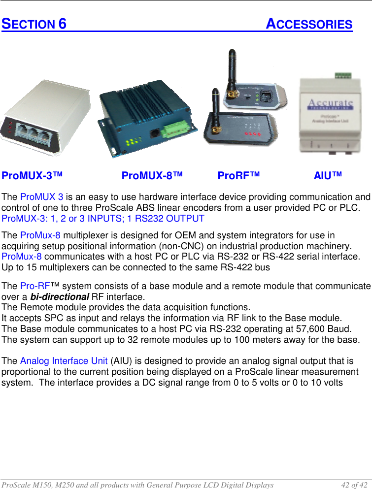  ProScale M150, M250 and all products with General Purpose LCD Digital Displays  42 of 42 SECTION 6         ACCESSORIES                ProMUX-3™   ProMUX-8™  ProRF™   AIU™  The ProMUX 3 is an easy to use hardware interface device providing communication and control of one to three ProScale ABS linear encoders from a user provided PC or PLC. ProMUX-3: 1, 2 or 3 INPUTS; 1 RS232 OUTPUT  The ProMux-8 multiplexer is designed for OEM and system integrators for use in acquiring setup positional information (non-CNC) on industrial production machinery. ProMux-8 communicates with a host PC or PLC via RS-232 or RS-422 serial interface.  Up to 15 multiplexers can be connected to the same RS-422 bus   The Pro-RF™ system consists of a base module and a remote module that communicate over a bi-directional RF interface.  The Remote module provides the data acquisition functions.  It accepts SPC as input and relays the information via RF link to the Base module.  The Base module communicates to a host PC via RS-232 operating at 57,600 Baud.  The system can support up to 32 remote modules up to 100 meters away for the base.   The Analog Interface Unit (AIU) is designed to provide an analog signal output that is proportional to the current position being displayed on a ProScale linear measurement system.  The interface provides a DC signal range from 0 to 5 volts or 0 to 10 volts         