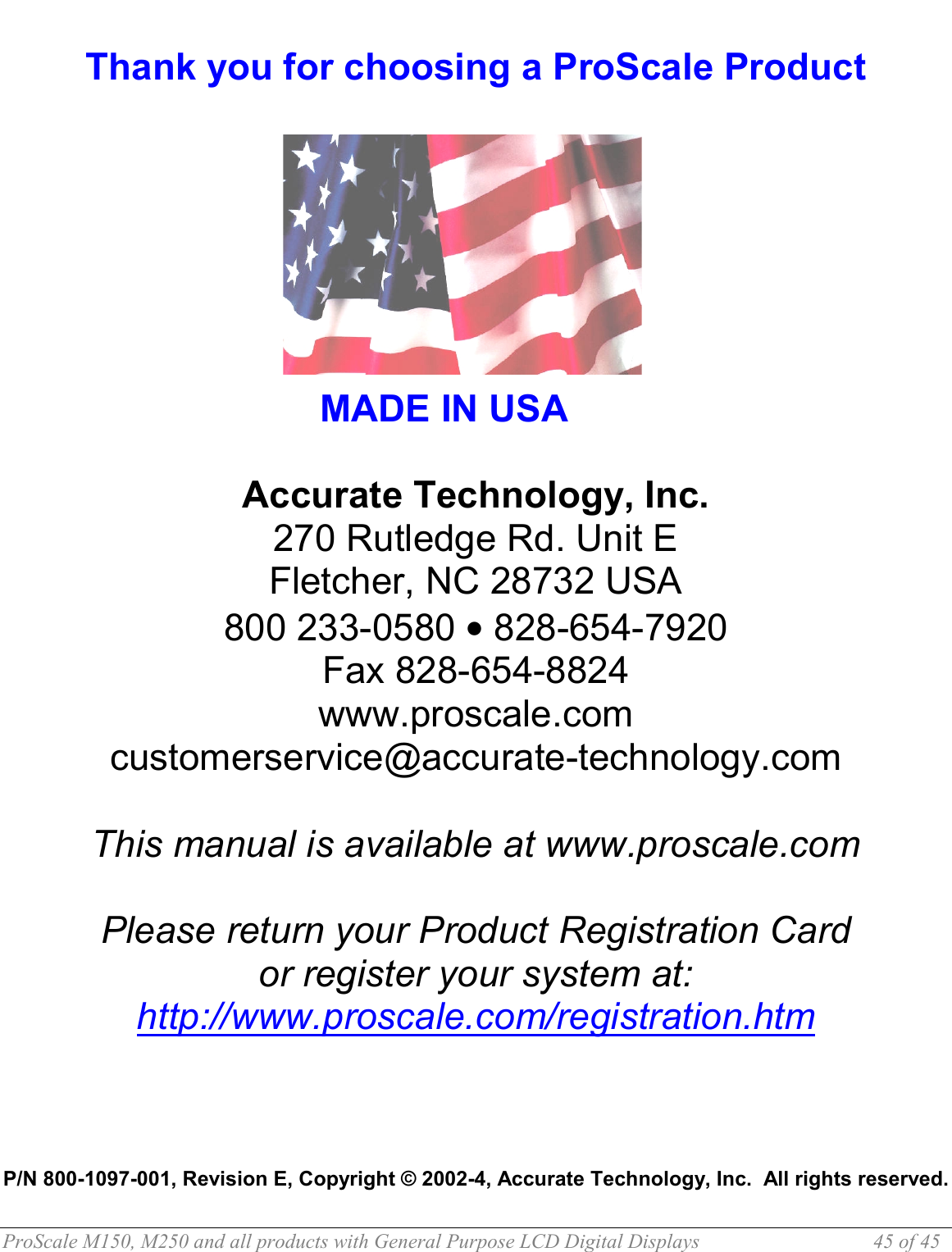  ProScale M150, M250 and all products with General Purpose LCD Digital Displays  45 of 45  Thank you for choosing a ProScale Product            MADE IN USA  Accurate Technology, Inc. 270 Rutledge Rd. Unit E Fletcher, NC 28732 USA 800 233-0580 • 828-654-7920 Fax 828-654-8824 www.proscale.com customerservice@accurate-technology.com  This manual is available at www.proscale.com  Please return your Product Registration Card or register your system at: http://www.proscale.com/registration.htm     P/N 800-1097-001, Revision E, Copyright © 2002-4, Accurate Technology, Inc.  All rights reserved. 