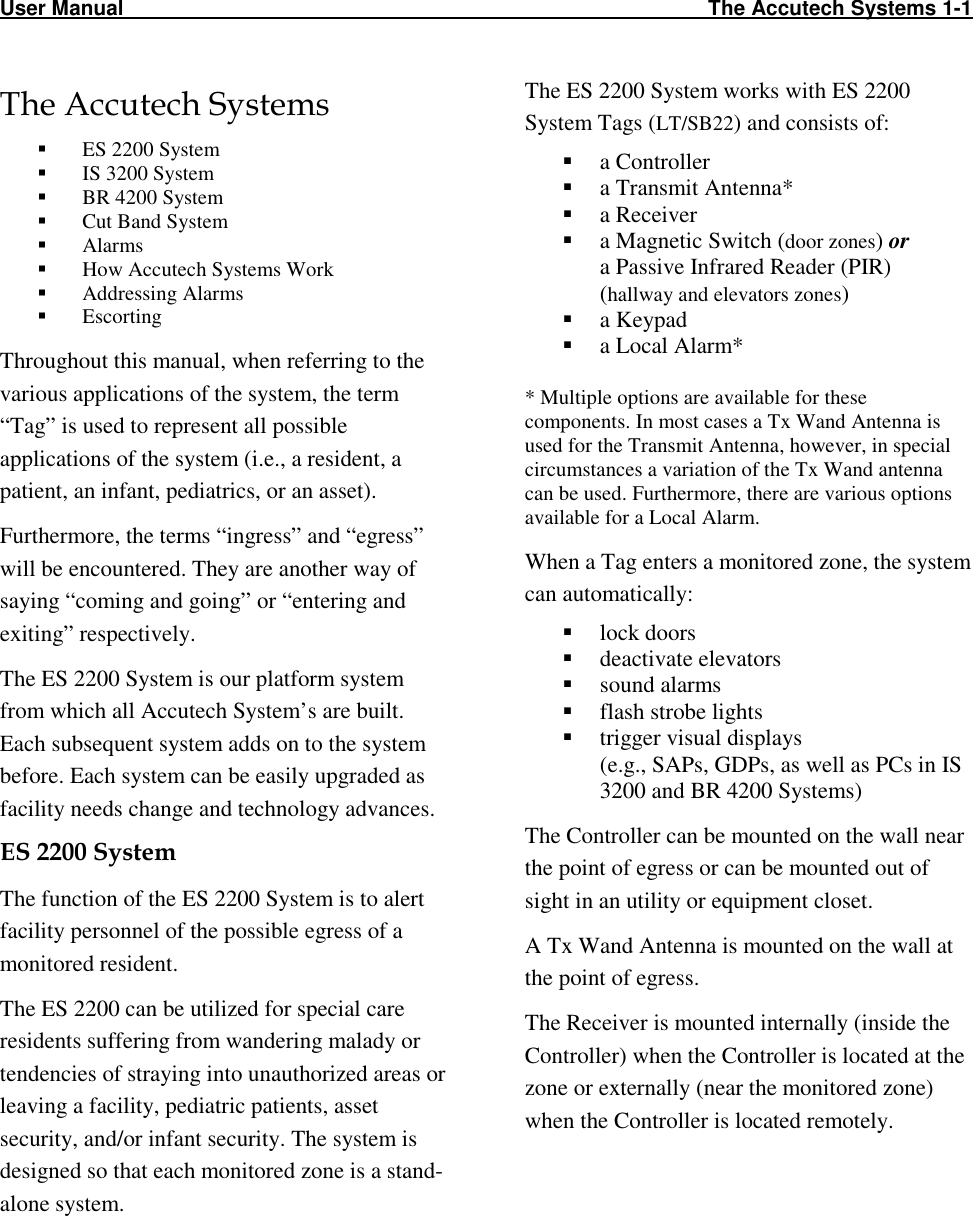 User Manual                                                                                                     The Accutech Systems 1-1                                                                                                                            The Accutech Systems  ES 2200 System  IS 3200 System  BR 4200 System  Cut Band System  Alarms  How Accutech Systems Work  Addressing Alarms  Escorting Throughout this manual, when referring to the various applications of the system, the term “Tag” is used to represent all possible applications of the system (i.e., a resident, a patient, an infant, pediatrics, or an asset). Furthermore, the terms “ingress” and “egress” will be encountered. They are another way of saying “coming and going” or “entering and exiting” respectively.  The ES 2200 System is our platform system from which all Accutech System’s are built. Each subsequent system adds on to the system before. Each system can be easily upgraded as facility needs change and technology advances.  ES 2200 System  The function of the ES 2200 System is to alert facility personnel of the possible egress of a monitored resident.  The ES 2200 can be utilized for special care residents suffering from wandering malady or tendencies of straying into unauthorized areas or leaving a facility, pediatric patients, asset security, and/or infant security. The system is designed so that each monitored zone is a stand-alone system. The ES 2200 System works with ES 2200 System Tags (LT/SB22) and consists of:  a Controller  a Transmit Antenna*  a Receiver  a Magnetic Switch (door zones) or  a Passive Infrared Reader (PIR)  (hallway and elevators zones)  a Keypad  a Local Alarm*  * Multiple options are available for these components. In most cases a Tx Wand Antenna is used for the Transmit Antenna, however, in special circumstances a variation of the Tx Wand antenna can be used. Furthermore, there are various options available for a Local Alarm. When a Tag enters a monitored zone, the system can automatically:  lock doors  deactivate elevators  sound alarms  flash strobe lights  trigger visual displays  (e.g., SAPs, GDPs, as well as PCs in IS 3200 and BR 4200 Systems)  The Controller can be mounted on the wall near the point of egress or can be mounted out of sight in an utility or equipment closet. A Tx Wand Antenna is mounted on the wall at the point of egress.  The Receiver is mounted internally (inside the Controller) when the Controller is located at the zone or externally (near the monitored zone) when the Controller is located remotely. 