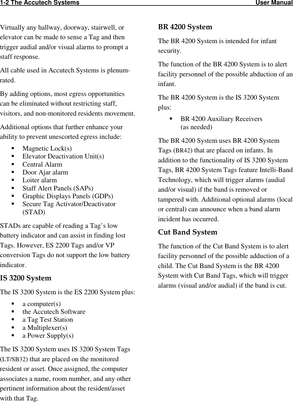1-2 The Accutech Systems                                                                                                     User Manual                                                  Virtually any hallway, doorway, stairwell, or elevator can be made to sense a Tag and then trigger audial and/or visual alarms to prompt a staff response. All cable used in Accutech Systems is plenum-rated. By adding options, most egress opportunities can be eliminated without restricting staff, visitors, and non-monitored residents movement. Additional options that further enhance your ability to prevent unescorted egress include:  Magnetic Lock(s)  Elevator Deactivation Unit(s)  Central Alarm  Door Ajar alarm  Loiter alarm  Staff Alert Panels (SAPs)  Graphic Displays Panels (GDPs)   Secure Tag Activator/Deactivator (STAD) STADs are capable of reading a Tag’s low battery indicator and can assist in finding lost Tags. However, ES 2200 Tags and/or VP conversion Tags do not support the low battery indicator.  IS 3200 System The IS 3200 System is the ES 2200 System plus:  a computer(s)  the Accutech Software  a Tag Test Station  a Multiplexer(s)  a Power Supply(s) The IS 3200 System uses IS 3200 System Tags (LT/SB32) that are placed on the monitored resident or asset. Once assigned, the computer associates a name, room number, and any other pertinent information about the resident/asset with that Tag.  BR 4200 System The BR 4200 System is intended for infant security.  The function of the BR 4200 System is to alert facility personnel of the possible abduction of an infant. The BR 4200 System is the IS 3200 System plus:  BR 4200 Auxiliary Receivers  (as needed) The BR 4200 System uses BR 4200 System Tags (BR42) that are placed on infants. In addition to the functionality of IS 3200 System Tags, BR 4200 System Tags feature Intelli-Band Technology, which will trigger alarms (audial and/or visual) if the band is removed or tampered with. Additional optional alarms (local or central) can announce when a band alarm incident has occurred. Cut Band System The function of the Cut Band System is to alert facility personnel of the possible adduction of a child. The Cut Band System is the BR 4200 System with Cut Band Tags, which will trigger alarms (visual and/or audial) if the band is cut. 
