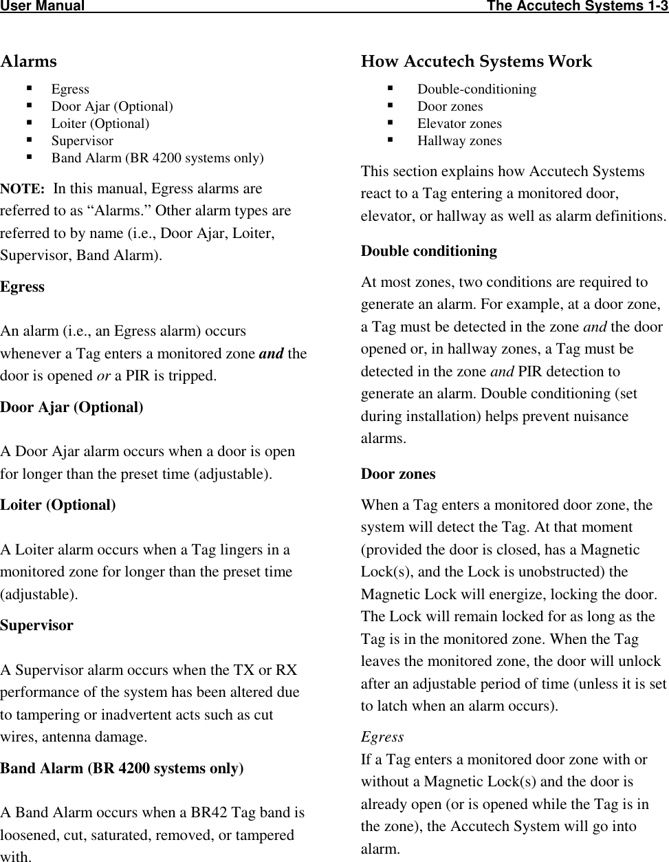 User Manual                                                                                                     The Accutech Systems 1-3                                                                                                                                       Alarms  Egress   Door Ajar (Optional)  Loiter (Optional)  Supervisor  Band Alarm (BR 4200 systems only) NOTE:  In this manual, Egress alarms are referred to as “Alarms.” Other alarm types are referred to by name (i.e., Door Ajar, Loiter, Supervisor, Band Alarm). Egress  An alarm (i.e., an Egress alarm) occurs whenever a Tag enters a monitored zone and the door is opened or a PIR is tripped.  Door Ajar (Optional)  A Door Ajar alarm occurs when a door is open for longer than the preset time (adjustable). Loiter (Optional)  A Loiter alarm occurs when a Tag lingers in a monitored zone for longer than the preset time (adjustable). Supervisor  A Supervisor alarm occurs when the TX or RX performance of the system has been altered due to tampering or inadvertent acts such as cut wires, antenna damage.  Band Alarm (BR 4200 systems only)  A Band Alarm occurs when a BR42 Tag band is loosened, cut, saturated, removed, or tampered with.  How Accutech Systems Work   Double-conditioning  Door zones  Elevator zones  Hallway zones This section explains how Accutech Systems react to a Tag entering a monitored door, elevator, or hallway as well as alarm definitions.  Double conditioning At most zones, two conditions are required to generate an alarm. For example, at a door zone, a Tag must be detected in the zone and the door opened or, in hallway zones, a Tag must be detected in the zone and PIR detection to generate an alarm. Double conditioning (set during installation) helps prevent nuisance alarms.  Door zones When a Tag enters a monitored door zone, the system will detect the Tag. At that moment  (provided the door is closed, has a Magnetic Lock(s), and the Lock is unobstructed) the Magnetic Lock will energize, locking the door. The Lock will remain locked for as long as the Tag is in the monitored zone. When the Tag leaves the monitored zone, the door will unlock after an adjustable period of time (unless it is set to latch when an alarm occurs). Egress If a Tag enters a monitored door zone with or without a Magnetic Lock(s) and the door is already open (or is opened while the Tag is in the zone), the Accutech System will go into alarm.  