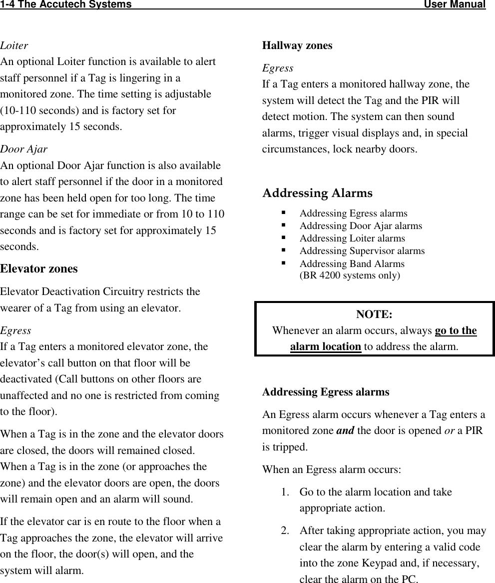 1-4 The Accutech Systems                                                                                                     User Manual                                                                                                                  Loiter An optional Loiter function is available to alert staff personnel if a Tag is lingering in a monitored zone. The time setting is adjustable (10-110 seconds) and is factory set for approximately 15 seconds. Door Ajar An optional Door Ajar function is also available to alert staff personnel if the door in a monitored zone has been held open for too long. The time range can be set for immediate or from 10 to 110 seconds and is factory set for approximately 15 seconds. Elevator zones Elevator Deactivation Circuitry restricts the wearer of a Tag from using an elevator. Egress If a Tag enters a monitored elevator zone, the elevator’s call button on that floor will be deactivated (Call buttons on other floors are unaffected and no one is restricted from coming to the floor).  When a Tag is in the zone and the elevator doors are closed, the doors will remained closed. When a Tag is in the zone (or approaches the zone) and the elevator doors are open, the doors will remain open and an alarm will sound.  If the elevator car is en route to the floor when a Tag approaches the zone, the elevator will arrive on the floor, the door(s) will open, and the system will alarm. Hallway zones Egress If a Tag enters a monitored hallway zone, the system will detect the Tag and the PIR will detect motion. The system can then sound alarms, trigger visual displays and, in special circumstances, lock nearby doors.   Addressing Alarms  Addressing Egress alarms  Addressing Door Ajar alarms  Addressing Loiter alarms  Addressing Supervisor alarms  Addressing Band Alarms  (BR 4200 systems only)  NOTE:  Whenever an alarm occurs, always go to the alarm location to address the alarm.  Addressing Egress alarms An Egress alarm occurs whenever a Tag enters a monitored zone and the door is opened or a PIR is tripped. When an Egress alarm occurs: 1. Go to the alarm location and take appropriate action. 2. After taking appropriate action, you may clear the alarm by entering a valid code into the zone Keypad and, if necessary, clear the alarm on the PC. 