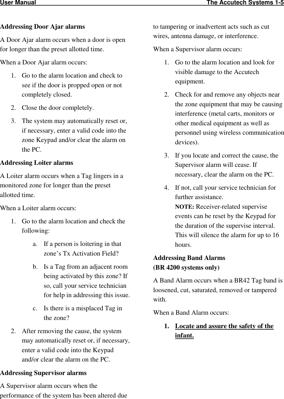 User Manual                                                                                                     The Accutech Systems 1-5                                                                                                                        Addressing Door Ajar alarms A Door Ajar alarm occurs when a door is open for longer than the preset allotted time. When a Door Ajar alarm occurs: 1. Go to the alarm location and check to see if the door is propped open or not completely closed. 2. Close the door completely. 3. The system may automatically reset or, if necessary, enter a valid code into the zone Keypad and/or clear the alarm on the PC.   Addressing Loiter alarms A Loiter alarm occurs when a Tag lingers in a monitored zone for longer than the preset allotted time.  When a Loiter alarm occurs: 1. Go to the alarm location and check the following: a. If a person is loitering in that zone’s Tx Activation Field? b. Is a Tag from an adjacent room being activated by this zone? If so, call your service technician for help in addressing this issue. c. Is there is a misplaced Tag in the zone? 2. After removing the cause, the system may automatically reset or, if necessary, enter a valid code into the Keypad and/or clear the alarm on the PC.  Addressing Supervisor alarms A Supervisor alarm occurs when the performance of the system has been altered due to tampering or inadvertent acts such as cut wires, antenna damage, or interference.  When a Supervisor alarm occurs: 1. Go to the alarm location and look for visible damage to the Accutech equipment.  2. Check for and remove any objects near the zone equipment that may be causing interference (metal carts, monitors or other medical equipment as well as personnel using wireless communication devices).  3. If you locate and correct the cause, the Supervisor alarm will cease. If necessary, clear the alarm on the PC. 4. If not, call your service technician for further assistance.  NOTE: Receiver-related supervise events can be reset by the Keypad for the duration of the supervise interval. This will silence the alarm for up to 16 hours.  Addressing Band Alarms  (BR 4200 systems only) A Band Alarm occurs when a BR42 Tag band is loosened, cut, saturated, removed or tampered with.  When a Band Alarm occurs: 1. Locate and assure the safety of the infant.