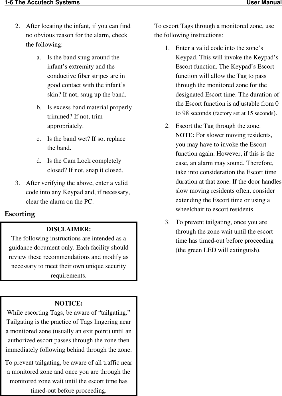 1-6 The Accutech Systems                                                                                                     User Manual                                                                                                                    2. After locating the infant, if you can find no obvious reason for the alarm, check the following: a. Is the band snug around the infant’s extremity and the conductive fiber stripes are in good contact with the infant’s skin? If not, snug up the band. b. Is excess band material properly trimmed? If not, trim appropriately. c. Is the band wet? If so, replace the band. d. Is the Cam Lock completely closed? If not, snap it closed. 3. After verifying the above, enter a valid code into any Keypad and, if necessary, clear the alarm on the PC.  Escorting  DISCLAIMER: The following instructions are intended as a guidance document only. Each facility should review these recommendations and modify as necessary to meet their own unique security requirements.  NOTICE: While escorting Tags, be aware of “tailgating.” Tailgating is the practice of Tags lingering near a monitored zone (usually an exit point) until an authorized escort passes through the zone then immediately following behind through the zone. To prevent tailgating, be aware of all traffic near a monitored zone and once you are through the monitored zone wait until the escort time has timed-out before proceeding. To escort Tags through a monitored zone, use the following instructions: 1. Enter a valid code into the zone’s Keypad. This will invoke the Keypad’s Escort function. The Keypad’s Escort function will allow the Tag to pass through the monitored zone for the designated Escort time. The duration of the Escort function is adjustable from 0 to 98 seconds (factory set at 15 seconds).  2. Escort the Tag through the zone. NOTE: For slower moving residents, you may have to invoke the Escort function again. However, if this is the case, an alarm may sound. Therefore, take into consideration the Escort time duration at that zone. If the door handles slow moving residents often, consider extending the Escort time or using a wheelchair to escort residents.  3. To prevent tailgating, once you are through the zone wait until the escort time has timed-out before proceeding (the green LED will extinguish).  