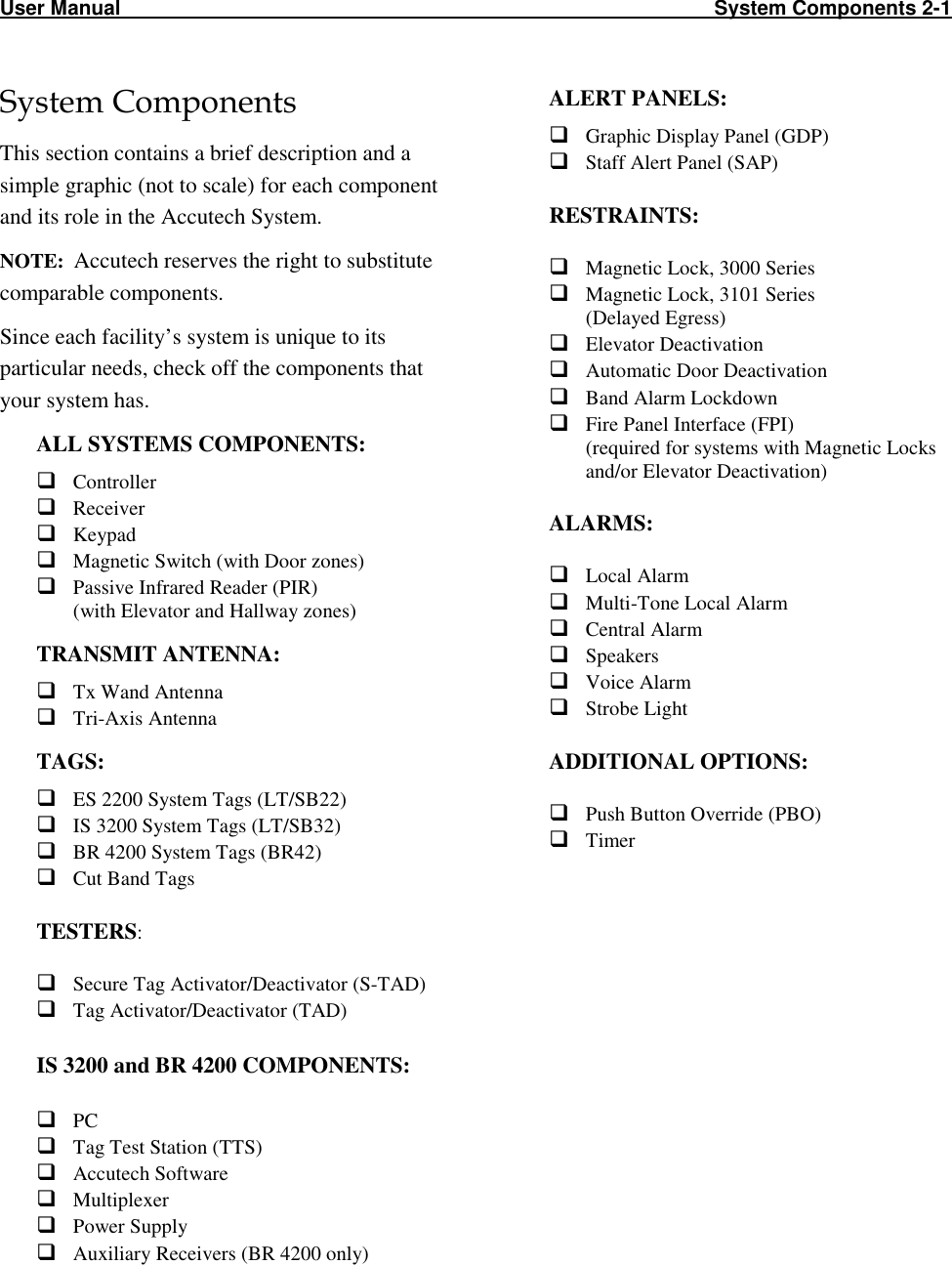 User Manual                                                                                                         System Components 2-1                           System Components This section contains a brief description and a simple graphic (not to scale) for each component and its role in the Accutech System.  NOTE:  Accutech reserves the right to substitute comparable components. Since each facility’s system is unique to its particular needs, check off the components that your system has.  ALL SYSTEMS COMPONENTS:  Controller  Receiver  Keypad  Magnetic Switch (with Door zones)  Passive Infrared Reader (PIR) (with Elevator and Hallway zones) TRANSMIT ANTENNA:  Tx Wand Antenna  Tri-Axis Antenna TAGS:  ES 2200 System Tags (LT/SB22)  IS 3200 System Tags (LT/SB32)  BR 4200 System Tags (BR42)  Cut Band Tags  TESTERS:   Secure Tag Activator/Deactivator (S-TAD)  Tag Activator/Deactivator (TAD)  IS 3200 and BR 4200 COMPONENTS:   PC  Tag Test Station (TTS)  Accutech Software   Multiplexer  Power Supply  Auxiliary Receivers (BR 4200 only) ALERT PANELS:  Graphic Display Panel (GDP)  Staff Alert Panel (SAP)  RESTRAINTS:   Magnetic Lock, 3000 Series  Magnetic Lock, 3101 Series (Delayed Egress)  Elevator Deactivation  Automatic Door Deactivation  Band Alarm Lockdown  Fire Panel Interface (FPI)  (required for systems with Magnetic Locks and/or Elevator Deactivation)  ALARMS:   Local Alarm  Multi-Tone Local Alarm  Central Alarm  Speakers  Voice Alarm  Strobe Light  ADDITIONAL OPTIONS:   Push Button Override (PBO)  Timer  