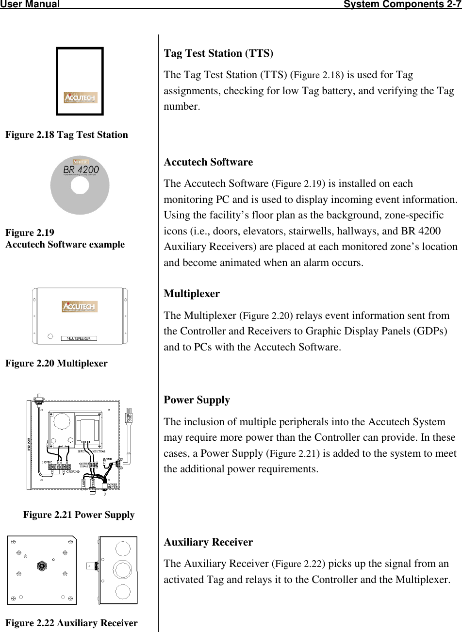 User Manual                                                                                                     System Components 2-7                             Figure 2.18 Tag Test Station Tag Test Station (TTS) The Tag Test Station (TTS) (Figure 2.18) is used for Tag assignments, checking for low Tag battery, and verifying the Tag number.   Figure 2.19 Accutech Software example Accutech Software The Accutech Software (Figure 2.19) is installed on each monitoring PC and is used to display incoming event information. Using the facility’s floor plan as the background, zone-specific icons (i.e., doors, elevators, stairwells, hallways, and BR 4200 Auxiliary Receivers) are placed at each monitored zone’s location and become animated when an alarm occurs.  Figure 2.20 Multiplexer Multiplexer The Multiplexer (Figure 2.20) relays event information sent from the Controller and Receivers to Graphic Display Panels (GDPs) and to PCs with the Accutech Software.   Figure 2.21 Power Supply Power Supply The inclusion of multiple peripherals into the Accutech System may require more power than the Controller can provide. In these cases, a Power Supply (Figure 2.21) is added to the system to meet the additional power requirements.   Figure 2.22 Auxiliary Receiver  Auxiliary Receiver The Auxiliary Receiver (Figure 2.22) picks up the signal from an activated Tag and relays it to the Controller and the Multiplexer.  