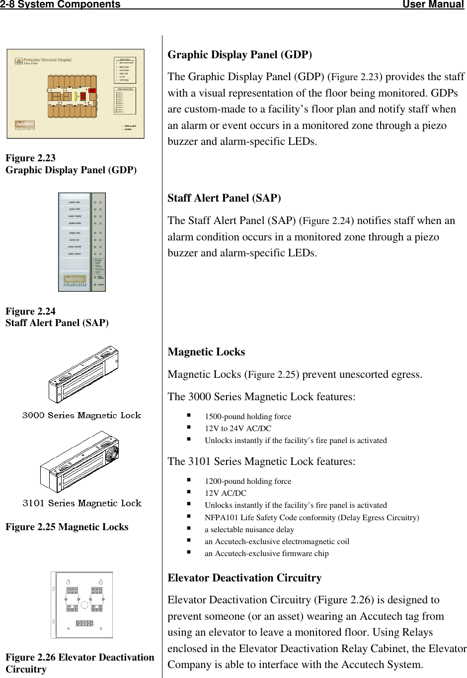 2-8 System Components                                                                                                  User Manual                             Figure 2.23 Graphic Display Panel (GDP) Graphic Display Panel (GDP) The Graphic Display Panel (GDP) (Figure 2.23) provides the staff with a visual representation of the floor being monitored. GDPs are custom-made to a facility’s floor plan and notify staff when an alarm or event occurs in a monitored zone through a piezo buzzer and alarm-specific LEDs.    Figure 2.24 Staff Alert Panel (SAP) Staff Alert Panel (SAP) The Staff Alert Panel (SAP) (Figure 2.24) notifies staff when an alarm condition occurs in a monitored zone through a piezo buzzer and alarm-specific LEDs.      Figure 2.25 Magnetic Locks Magnetic Locks Magnetic Locks (Figure 2.25) prevent unescorted egress. The 3000 Series Magnetic Lock features:  1500-pound holding force  12V to 24V AC/DC  Unlocks instantly if the facility’s fire panel is activated The 3101 Series Magnetic Lock features:  1200-pound holding force  12V AC/DC  Unlocks instantly if the facility’s fire panel is activated  NFPA101 Life Safety Code conformity (Delay Egress Circuitry)  a selectable nuisance delay  an Accutech-exclusive electromagnetic coil  an Accutech-exclusive firmware chip  Figure 2.26 Elevator Deactivation Circuitry Elevator Deactivation Circuitry Elevator Deactivation Circuitry (Figure 2.26) is designed to prevent someone (or an asset) wearing an Accutech tag from using an elevator to leave a monitored floor. Using Relays enclosed in the Elevator Deactivation Relay Cabinet, the Elevator Company is able to interface with the Accutech System.  