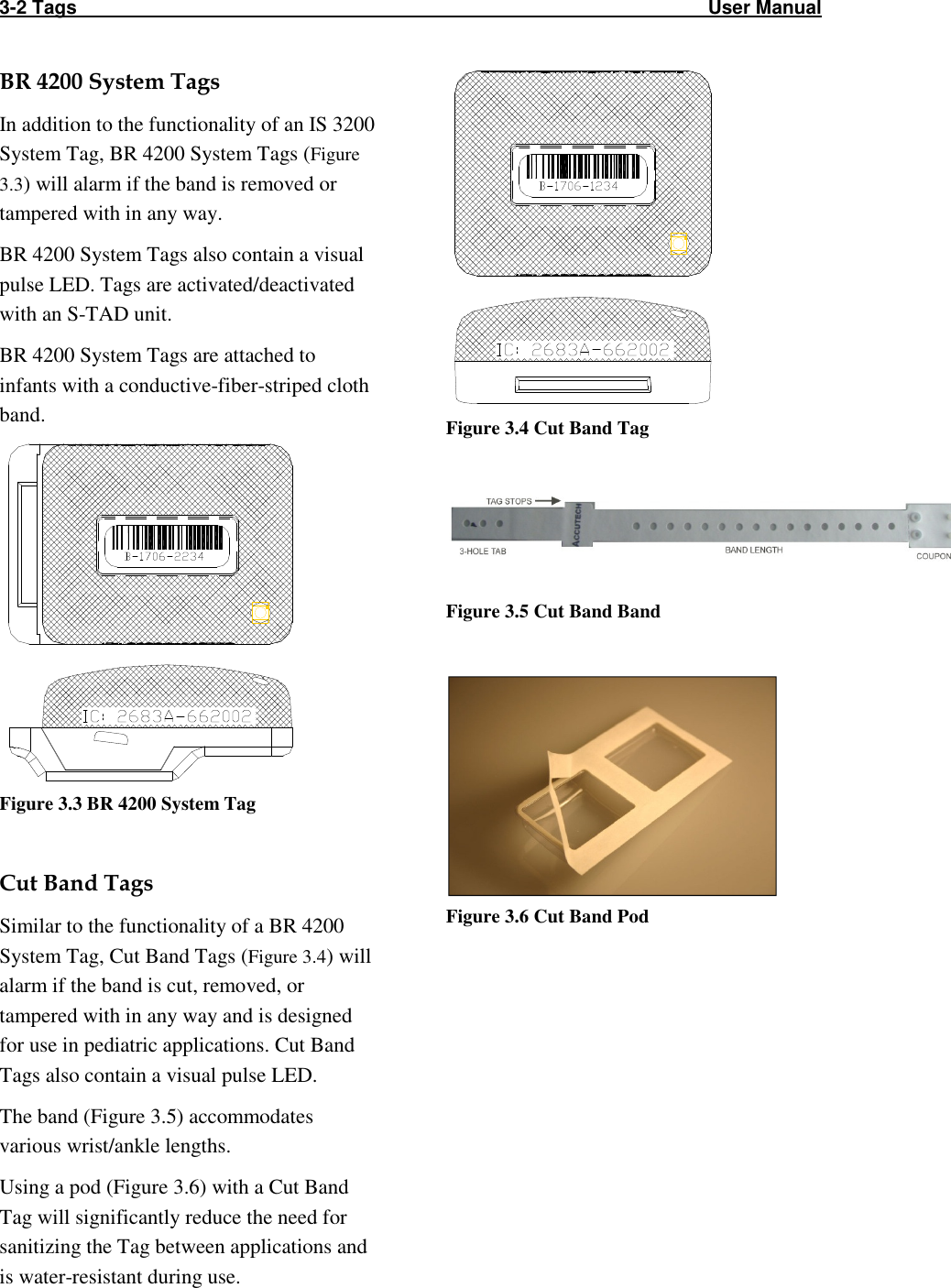 3-2 Tags                                                                                                                       User Manual  BR 4200 System Tags In addition to the functionality of an IS 3200 System Tag, BR 4200 System Tags (Figure 3.3) will alarm if the band is removed or tampered with in any way. BR 4200 System Tags also contain a visual pulse LED. Tags are activated/deactivated with an S-TAD unit. BR 4200 System Tags are attached to infants with a conductive-fiber-striped cloth band.   Figure 3.3 BR 4200 System Tag  Cut Band Tags Similar to the functionality of a BR 4200 System Tag, Cut Band Tags (Figure 3.4) will alarm if the band is cut, removed, or tampered with in any way and is designed for use in pediatric applications. Cut Band Tags also contain a visual pulse LED. The band (Figure 3.5) accommodates various wrist/ankle lengths.  Using a pod (Figure 3.6) with a Cut Band Tag will significantly reduce the need for sanitizing the Tag between applications and is water-resistant during use.   Figure 3.4 Cut Band Tag   Figure 3.5 Cut Band Band   Figure 3.6 Cut Band Pod  