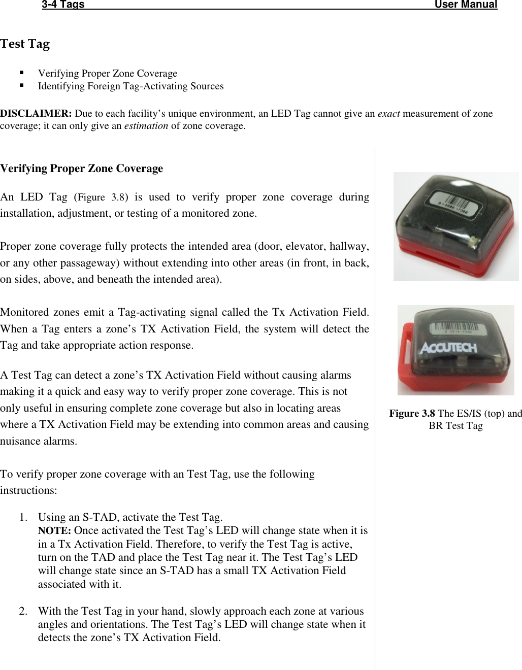 3-4 Tags                                                                                                                       User Manual  Test Tag   Verifying Proper Zone Coverage  Identifying Foreign Tag-Activating Sources  DISCLAIMER: Due to each facility’s unique environment, an LED Tag cannot give an exact measurement of zone coverage; it can only give an estimation of zone coverage.    Verifying Proper Zone Coverage  An  LED  Tag  (Figure  3.8)  is  used  to  verify  proper  zone  coverage  during installation, adjustment, or testing of a monitored zone.   Proper zone coverage fully protects the intended area (door, elevator, hallway, or any other passageway) without extending into other areas (in front, in back, on sides, above, and beneath the intended area).   Monitored zones emit a Tag-activating signal called the Tx  Activation Field. When  a Tag  enters  a  zone’s  TX  Activation  Field, the  system  will  detect  the Tag and take appropriate action response.   A Test Tag can detect a zone’s TX Activation Field without causing alarms making it a quick and easy way to verify proper zone coverage. This is not only useful in ensuring complete zone coverage but also in locating areas where a TX Activation Field may be extending into common areas and causing nuisance alarms.         Figure 3.8 The ES/IS (top) and BR Test Tag  To verify proper zone coverage with an Test Tag, use the following instructions:  1. Using an S-TAD, activate the Test Tag. NOTE: Once activated the Test Tag’s LED will change state when it is in a Tx Activation Field. Therefore, to verify the Test Tag is active, turn on the TAD and place the Test Tag near it. The Test Tag’s LED will change state since an S-TAD has a small TX Activation Field associated with it.  2. With the Test Tag in your hand, slowly approach each zone at various angles and orientations. The Test Tag’s LED will change state when it detects the zone’s TX Activation Field.      