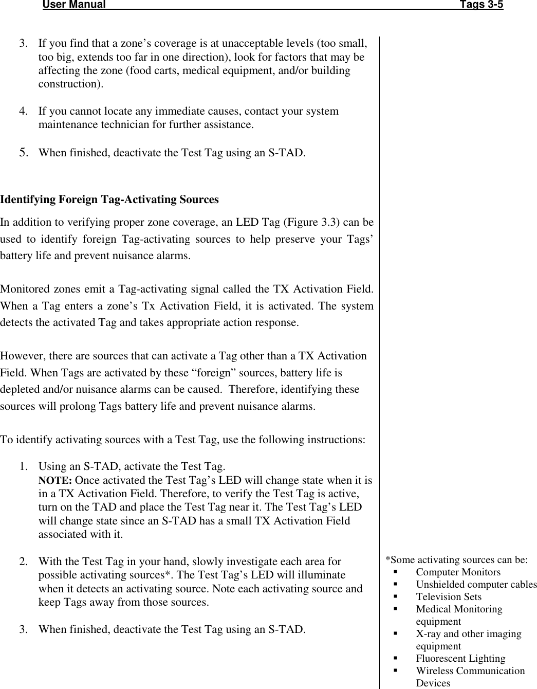 User Manual                                                                                                                       Tags 3-5  3. If you find that a zone’s coverage is at unacceptable levels (too small, too big, extends too far in one direction), look for factors that may be affecting the zone (food carts, medical equipment, and/or building construction).   4. If you cannot locate any immediate causes, contact your system maintenance technician for further assistance.  5. When finished, deactivate the Test Tag using an S-TAD.   Identifying Foreign Tag-Activating Sources In addition to verifying proper zone coverage, an LED Tag (Figure 3.3) can be used  to  identify  foreign  Tag-activating  sources  to  help  preserve  your  Tags’ battery life and prevent nuisance alarms.  Monitored zones emit a Tag-activating signal called the TX Activation Field. When  a Tag  enters a  zone’s Tx  Activation Field,  it is  activated.  The  system detects the activated Tag and takes appropriate action response.   However, there are sources that can activate a Tag other than a TX Activation Field. When Tags are activated by these “foreign” sources, battery life is depleted and/or nuisance alarms can be caused.  Therefore, identifying these sources will prolong Tags battery life and prevent nuisance alarms.   To identify activating sources with a Test Tag, use the following instructions:  1. Using an S-TAD, activate the Test Tag. NOTE: Once activated the Test Tag’s LED will change state when it is in a TX Activation Field. Therefore, to verify the Test Tag is active, turn on the TAD and place the Test Tag near it. The Test Tag’s LED will change state since an S-TAD has a small TX Activation Field associated with it.  2. With the Test Tag in your hand, slowly investigate each area for possible activating sources*. The Test Tag’s LED will illuminate when it detects an activating source. Note each activating source and keep Tags away from those sources.  3. When finished, deactivate the Test Tag using an S-TAD.                                 *Some activating sources can be:  Computer Monitors  Unshielded computer cables  Television Sets  Medical Monitoring equipment  X-ray and other imaging equipment  Fluorescent Lighting  Wireless Communication Devices 