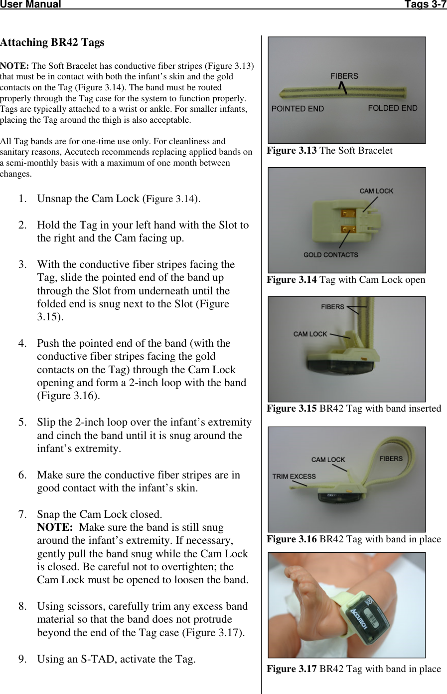 User Manual                                                                                                                       Tags 3-7  Attaching BR42 Tags  NOTE: The Soft Bracelet has conductive fiber stripes (Figure 3.13) that must be in contact with both the infant’s skin and the gold contacts on the Tag (Figure 3.14). The band must be routed properly through the Tag case for the system to function properly. Tags are typically attached to a wrist or ankle. For smaller infants, placing the Tag around the thigh is also acceptable.   All Tag bands are for one-time use only. For cleanliness and sanitary reasons, Accutech recommends replacing applied bands on a semi-monthly basis with a maximum of one month between changes.  1. Unsnap the Cam Lock (Figure 3.14).  2. Hold the Tag in your left hand with the Slot to the right and the Cam facing up.  3. With the conductive fiber stripes facing the Tag, slide the pointed end of the band up through the Slot from underneath until the folded end is snug next to the Slot (Figure 3.15).  4. Push the pointed end of the band (with the conductive fiber stripes facing the gold contacts on the Tag) through the Cam Lock opening and form a 2-inch loop with the band (Figure 3.16).  5. Slip the 2-inch loop over the infant’s extremity and cinch the band until it is snug around the infant’s extremity.  6. Make sure the conductive fiber stripes are in good contact with the infant’s skin.  7. Snap the Cam Lock closed. NOTE:  Make sure the band is still snug around the infant’s extremity. If necessary, gently pull the band snug while the Cam Lock is closed. Be careful not to overtighten; the Cam Lock must be opened to loosen the band.  8. Using scissors, carefully trim any excess band material so that the band does not protrude beyond the end of the Tag case (Figure 3.17).  9. Using an S-TAD, activate the Tag.   Figure 3.13 The Soft Bracelet   Figure 3.14 Tag with Cam Lock open   Figure 3.15 BR42 Tag with band inserted   Figure 3.16 BR42 Tag with band in place  Figure 3.17 BR42 Tag with band in place 