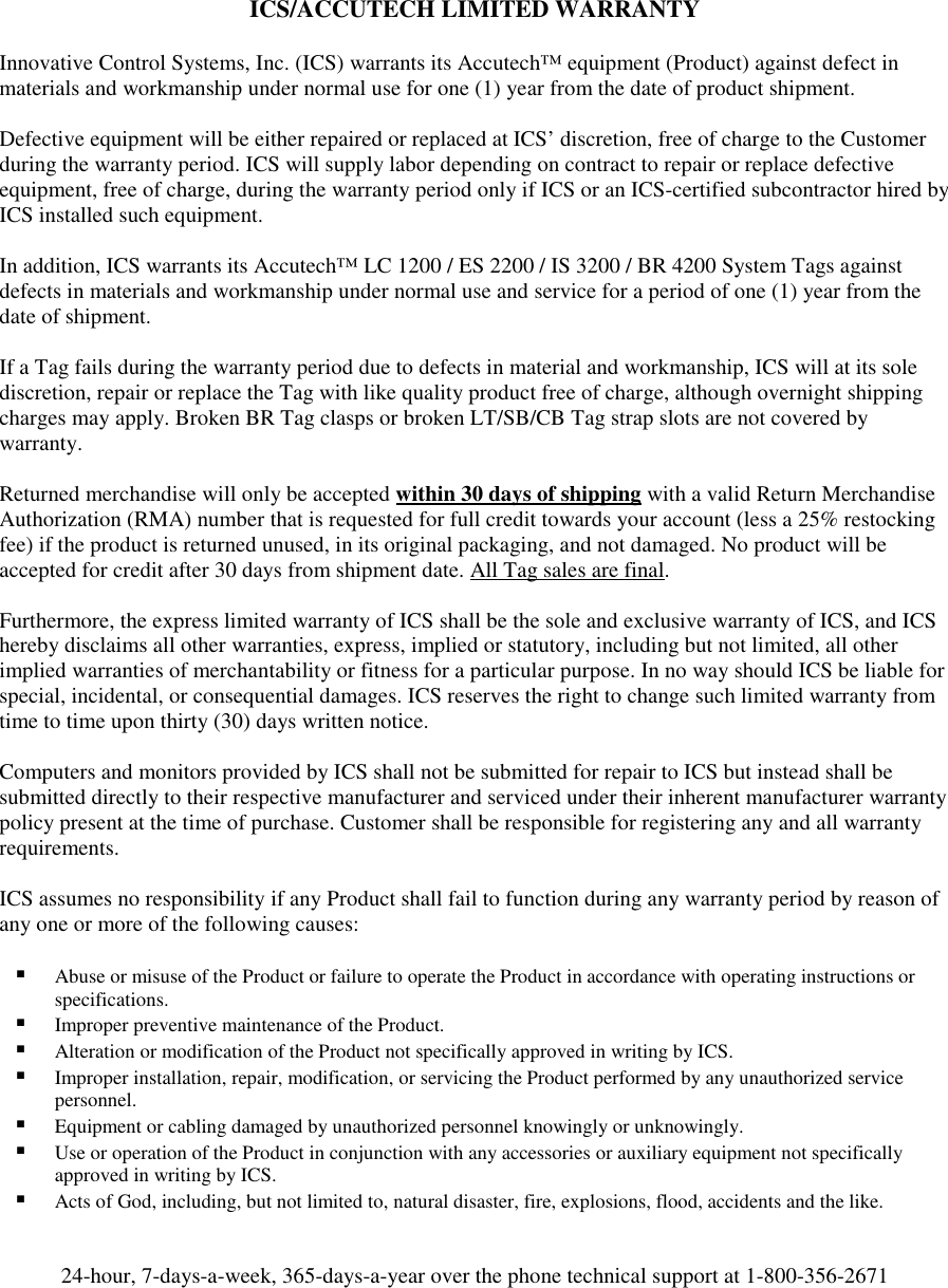      ICS/ACCUTECH LIMITED WARRANTY  Innovative Control Systems, Inc. (ICS) warrants its Accutech™ equipment (Product) against defect in materials and workmanship under normal use for one (1) year from the date of product shipment.   Defective equipment will be either repaired or replaced at ICS’ discretion, free of charge to the Customer during the warranty period. ICS will supply labor depending on contract to repair or replace defective equipment, free of charge, during the warranty period only if ICS or an ICS-certified subcontractor hired by ICS installed such equipment.  In addition, ICS warrants its Accutech™ LC 1200 / ES 2200 / IS 3200 / BR 4200 System Tags against defects in materials and workmanship under normal use and service for a period of one (1) year from the date of shipment.   If a Tag fails during the warranty period due to defects in material and workmanship, ICS will at its sole discretion, repair or replace the Tag with like quality product free of charge, although overnight shipping charges may apply. Broken BR Tag clasps or broken LT/SB/CB Tag strap slots are not covered by warranty.  Returned merchandise will only be accepted within 30 days of shipping with a valid Return Merchandise Authorization (RMA) number that is requested for full credit towards your account (less a 25% restocking fee) if the product is returned unused, in its original packaging, and not damaged. No product will be accepted for credit after 30 days from shipment date. All Tag sales are final.  Furthermore, the express limited warranty of ICS shall be the sole and exclusive warranty of ICS, and ICS hereby disclaims all other warranties, express, implied or statutory, including but not limited, all other implied warranties of merchantability or fitness for a particular purpose. In no way should ICS be liable for special, incidental, or consequential damages. ICS reserves the right to change such limited warranty from time to time upon thirty (30) days written notice.  Computers and monitors provided by ICS shall not be submitted for repair to ICS but instead shall be submitted directly to their respective manufacturer and serviced under their inherent manufacturer warranty policy present at the time of purchase. Customer shall be responsible for registering any and all warranty requirements.  ICS assumes no responsibility if any Product shall fail to function during any warranty period by reason of any one or more of the following causes:   Abuse or misuse of the Product or failure to operate the Product in accordance with operating instructions or specifications.  Improper preventive maintenance of the Product.  Alteration or modification of the Product not specifically approved in writing by ICS.  Improper installation, repair, modification, or servicing the Product performed by any unauthorized service personnel.   Equipment or cabling damaged by unauthorized personnel knowingly or unknowingly.  Use or operation of the Product in conjunction with any accessories or auxiliary equipment not specifically approved in writing by ICS.  Acts of God, including, but not limited to, natural disaster, fire, explosions, flood, accidents and the like.    24-hour, 7-days-a-week, 365-days-a-year over the phone technical support at 1-800-356-2671 