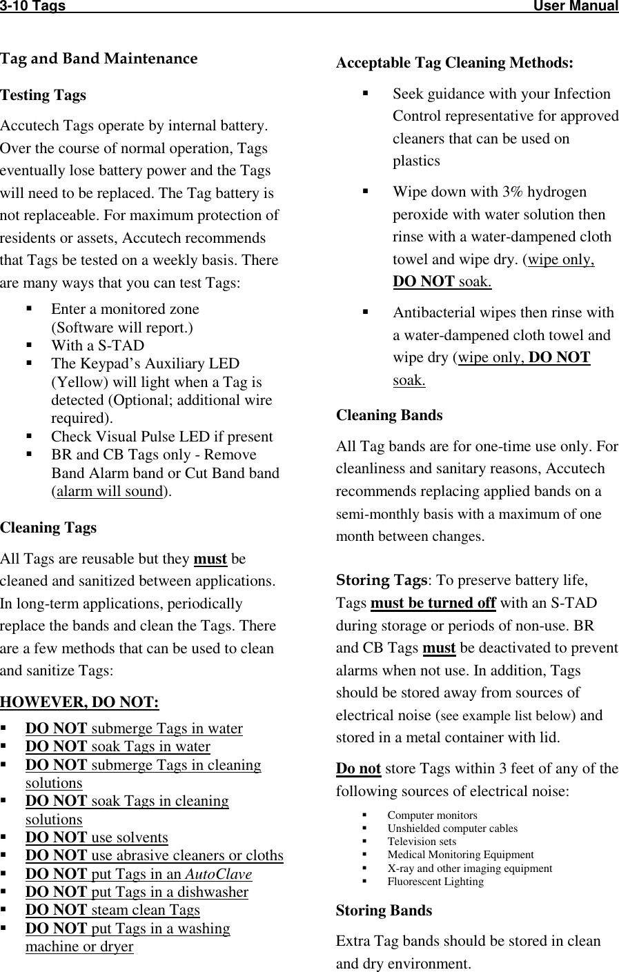 3-10 Tags                                                                                                                     User Manual    Tag and Band Maintenance Testing Tags Accutech Tags operate by internal battery. Over the course of normal operation, Tags eventually lose battery power and the Tags will need to be replaced. The Tag battery is not replaceable. For maximum protection of residents or assets, Accutech recommends that Tags be tested on a weekly basis. There are many ways that you can test Tags:  Enter a monitored zone (Software will report.)  With a S-TAD  The Keypad’s Auxiliary LED (Yellow) will light when a Tag is detected (Optional; additional wire required).  Check Visual Pulse LED if present  BR and CB Tags only - Remove Band Alarm band or Cut Band band  (alarm will sound).  Cleaning Tags All Tags are reusable but they must be cleaned and sanitized between applications. In long-term applications, periodically replace the bands and clean the Tags. There are a few methods that can be used to clean and sanitize Tags: HOWEVER, DO NOT:  DO NOT submerge Tags in water  DO NOT soak Tags in water  DO NOT submerge Tags in cleaning solutions  DO NOT soak Tags in cleaning solutions  DO NOT use solvents  DO NOT use abrasive cleaners or cloths  DO NOT put Tags in an AutoClave  DO NOT put Tags in a dishwasher  DO NOT steam clean Tags  DO NOT put Tags in a washing machine or dryer Acceptable Tag Cleaning Methods:  Seek guidance with your Infection Control representative for approved cleaners that can be used on plastics  Wipe down with 3% hydrogen peroxide with water solution then rinse with a water-dampened cloth towel and wipe dry. (wipe only, DO NOT soak.  Antibacterial wipes then rinse with a water-dampened cloth towel and wipe dry (wipe only, DO NOT soak. Cleaning Bands All Tag bands are for one-time use only. For cleanliness and sanitary reasons, Accutech recommends replacing applied bands on a semi-monthly basis with a maximum of one month between changes.  Storing Tags: To preserve battery life, Tags must be turned off with an S-TAD during storage or periods of non-use. BR and CB Tags must be deactivated to prevent alarms when not use. In addition, Tags should be stored away from sources of electrical noise (see example list below) and stored in a metal container with lid.  Do not store Tags within 3 feet of any of the following sources of electrical noise:  Computer monitors  Unshielded computer cables  Television sets  Medical Monitoring Equipment  X-ray and other imaging equipment  Fluorescent Lighting Storing Bands Extra Tag bands should be stored in clean and dry environment. 