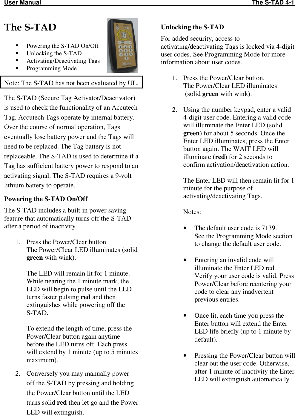 User Manual                                                                                                                          The S-TAD 4-1   The S-TAD   Powering the S-TAD On/Off  Unlocking the S-TAD  Activating/Deactivating Tags  Programming Mode Note: The S-TAD has not been evaluated by UL. The S-TAD (Secure Tag Activator/Deactivator) is used to check the functionality of an Accutech Tag. Accutech Tags operate by internal battery. Over the course of normal operation, Tags eventually lose battery power and the Tags will need to be replaced. The Tag battery is not replaceable. The S-TAD is used to determine if a Tag has sufficient battery power to respond to an activating signal. The S-TAD requires a 9-volt lithium battery to operate. Powering the S-TAD On/Off The S-TAD includes a built-in power saving feature that automatically turns off the S-TAD after a period of inactivity.  1. Press the Power/Clear button The Power/Clear LED illuminates (solid green with wink).   The LED will remain lit for 1 minute. While nearing the 1 minute mark, the LED will begin to pulse until the LED turns faster pulsing red and then extinguishes while powering off the  S-TAD.    To extend the length of time, press the Power/Clear button again anytime before the LED turns off. Each press will extend by 1 minute (up to 5 minutes maximum).  2. Conversely you may manually power off the S-TAD by pressing and holding the Power/Clear button until the LED turns solid red then let go and the Power LED will extinguish. Unlocking the S-TAD For added security, access to activating/deactivating Tags is locked via 4-digit user codes. See Programming Mode for more information about user codes.  1. Press the Power/Clear button. The Power/Clear LED illuminates  (solid green with wink).  2. Using the number keypad, enter a valid 4-digit user code. Entering a valid code will illuminate the Enter LED (solid green) for about 5 seconds. Once the Enter LED illuminates, press the Enter button again. The WAIT LED will illuminate (red) for 2 seconds to confirm activation/deactivation action.    The Enter LED will then remain lit for 1 minute for the purpose of activating/deactivating Tags.   Notes:  • The default user code is 7139. See the Programming Mode section to change the default user code.  • Entering an invalid code will illuminate the Enter LED red. Verify your user code is valid. Press Power/Clear before reentering your code to clear any inadvertent previous entries.  • Once lit, each time you press the Enter button will extend the Enter LED life briefly (up to 1 minute by default).  • Pressing the Power/Clear button will clear out the user code. Otherwise, after 1 minute of inactivity the Enter LED will extinguish automatically.    