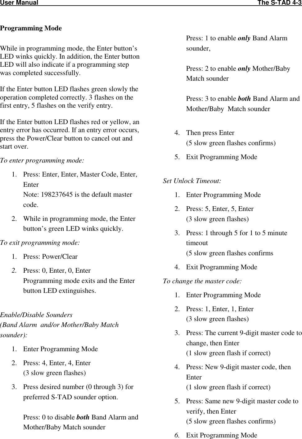 User Manual                                                                                                                          The S-TAD 4-3   Programming Mode  While in programming mode, the Enter button’s LED winks quickly. In addition, the Enter button LED will also indicate if a programming step was completed successfully.  If the Enter button LED flashes green slowly the operation completed correctly. 3 flashes on the first entry, 5 flashes on the verify entry.  If the Enter button LED flashes red or yellow, an entry error has occurred. If an entry error occurs, press the Power/Clear button to cancel out and start over. To enter programming mode: 1. Press: Enter, Enter, Master Code, Enter, Enter Note: 198237645 is the default master code. 2. While in programming mode, the Enter button’s green LED winks quickly. To exit programming mode: 1. Press: Power/Clear 2. Press: 0, Enter, 0, Enter Programming mode exits and the Enter button LED extinguishes.  Enable/Disable Sounders (Band Alarm  and/or Mother/Baby Match sounder): 1. Enter Programming Mode 2. Press: 4, Enter, 4, Enter (3 slow green flashes) 3. Press desired number (0 through 3) for preferred S-TAD sounder option.  Press: 0 to disable both Band Alarm and Mother/Baby Match sounder  Press: 1 to enable only Band Alarm sounder,   Press: 2 to enable only Mother/Baby Match sounder  Press: 3 to enable both Band Alarm and Mother/Baby  Match sounder  4. Then press Enter (5 slow green flashes confirms) 5. Exit Programming Mode  Set Unlock Timeout: 1. Enter Programming Mode 2. Press: 5, Enter, 5, Enter (3 slow green flashes) 3. Press: 1 through 5 for 1 to 5 minute timeout (5 slow green flashes confirms 4. Exit Programming Mode To change the master code: 1. Enter Programming Mode 2. Press: 1, Enter, 1, Enter (3 slow green flashes) 3. Press: The current 9-digit master code to change, then Enter (1 slow green flash if correct) 4. Press: New 9-digit master code, then Enter (1 slow green flash if correct) 5. Press: Same new 9-digit master code to verify, then Enter (5 slow green flashes confirms) 6. Exit Programming Mode 