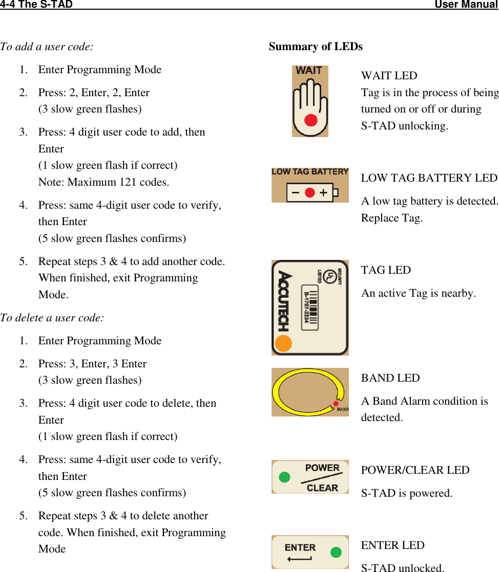 4-4 The S-TAD                                                                                                                          User Manual                                                                    To add a user code: 1. Enter Programming Mode 2. Press: 2, Enter, 2, Enter (3 slow green flashes) 3. Press: 4 digit user code to add, then Enter (1 slow green flash if correct) Note: Maximum 121 codes. 4. Press: same 4-digit user code to verify, then Enter (5 slow green flashes confirms) 5. Repeat steps 3 &amp; 4 to add another code. When finished, exit Programming Mode. To delete a user code: 1. Enter Programming Mode 2. Press: 3, Enter, 3 Enter (3 slow green flashes) 3. Press: 4 digit user code to delete, then Enter (1 slow green flash if correct) 4. Press: same 4-digit user code to verify, then Enter (5 slow green flashes confirms) 5. Repeat steps 3 &amp; 4 to delete another code. When finished, exit Programming Mode Summary of LEDs  WAIT LED Tag is in the process of being turned on or off or during  S-TAD unlocking.   LOW TAG BATTERY LED A low tag battery is detected. Replace Tag.   TAG LED An active Tag is nearby.  BAND LED A Band Alarm condition is detected.   POWER/CLEAR LED S-TAD is powered.   ENTER LED S-TAD unlocked.  