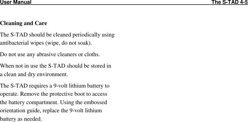 User Manual                                                                                                                          The S-TAD 4-5   Cleaning and Care The S-TAD should be cleaned periodically using antibacterial wipes (wipe, do not soak). Do not use any abrasive cleaners or cloths. When not in use the S-TAD should be stored in a clean and dry environment. The S-TAD requires a 9-volt lithium battery to operate. Remove the protective boot to access the battery compartment. Using the embossed orientation guide, replace the 9-volt lithium battery as needed.  