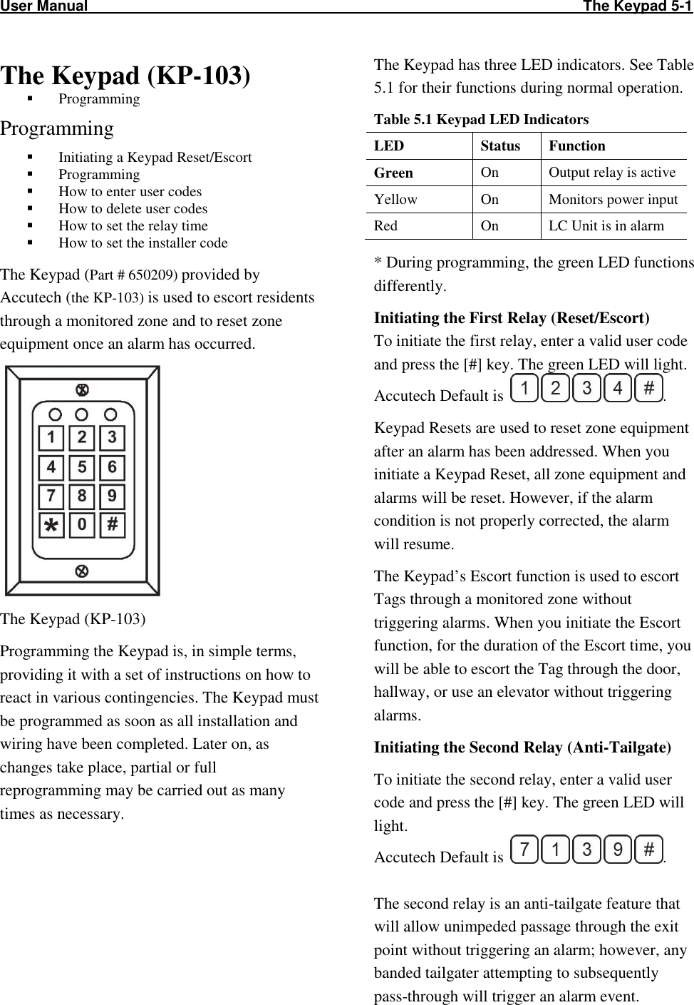 User Manual                                                                                                                        The Keypad 5-1              The Keypad (KP-103)   Programming  Programming  Initiating a Keypad Reset/Escort  Programming  How to enter user codes  How to delete user codes  How to set the relay time  How to set the installer code The Keypad (Part # 650209) provided by Accutech (the KP-103) is used to escort residents through a monitored zone and to reset zone equipment once an alarm has occurred.  The Keypad (KP-103) Programming the Keypad is, in simple terms, providing it with a set of instructions on how to react in various contingencies. The Keypad must be programmed as soon as all installation and wiring have been completed. Later on, as changes take place, partial or full reprogramming may be carried out as many times as necessary. The Keypad has three LED indicators. See Table 5.1 for their functions during normal operation.  Table 5.1 Keypad LED Indicators LED  Status  Function Green On  Output relay is active Yellow  On  Monitors power input Red  On  LC Unit is in alarm * During programming, the green LED functions differently.  Initiating the First Relay (Reset/Escort) To initiate the first relay, enter a valid user code and press the [#] key. The green LED will light. Accutech Default is  . Keypad Resets are used to reset zone equipment after an alarm has been addressed. When you initiate a Keypad Reset, all zone equipment and alarms will be reset. However, if the alarm condition is not properly corrected, the alarm will resume.  The Keypad’s Escort function is used to escort Tags through a monitored zone without triggering alarms. When you initiate the Escort function, for the duration of the Escort time, you will be able to escort the Tag through the door, hallway, or use an elevator without triggering alarms.  Initiating the Second Relay (Anti-Tailgate) To initiate the second relay, enter a valid user code and press the [#] key. The green LED will light.  Accutech Default is  .  The second relay is an anti-tailgate feature that will allow unimpeded passage through the exit point without triggering an alarm; however, any banded tailgater attempting to subsequently pass-through will trigger an alarm event.