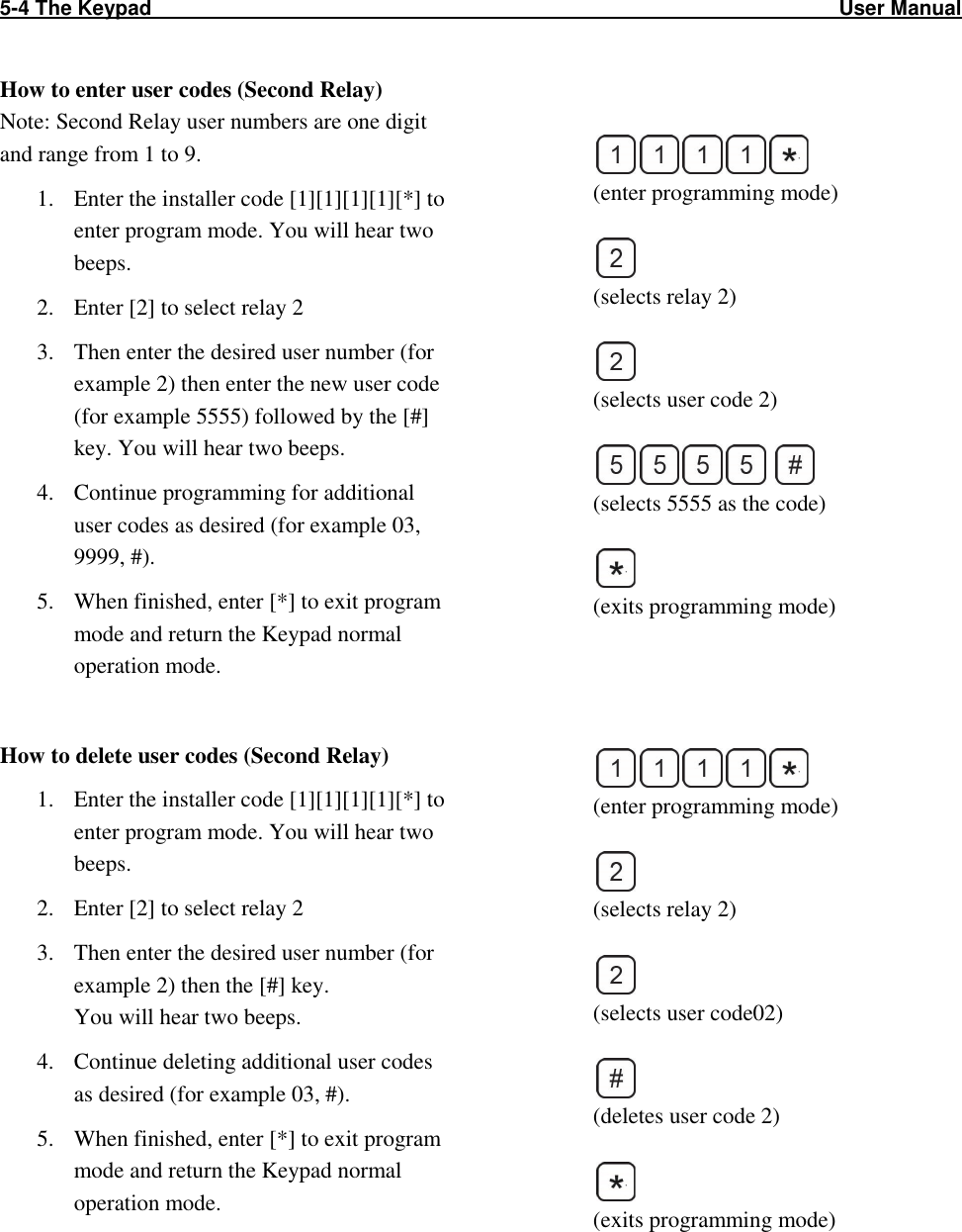 5-4 The Keypad                                                                                                                        User Manual                                                   How to enter user codes (Second Relay)  Note: Second Relay user numbers are one digit and range from 1 to 9. 1. Enter the installer code [1][1][1][1][*] to enter program mode. You will hear two beeps. 2. Enter [2] to select relay 2 3. Then enter the desired user number (for example 2) then enter the new user code (for example 5555) followed by the [#] key. You will hear two beeps. 4. Continue programming for additional user codes as desired (for example 03, 9999, #). 5. When finished, enter [*] to exit program mode and return the Keypad normal operation mode.  How to delete user codes (Second Relay) 1. Enter the installer code [1][1][1][1][*] to enter program mode. You will hear two beeps. 2. Enter [2] to select relay 2 3. Then enter the desired user number (for example 2) then the [#] key.  You will hear two beeps. 4. Continue deleting additional user codes as desired (for example 03, #). 5. When finished, enter [*] to exit program mode and return the Keypad normal operation mode.     (enter programming mode)   (selects relay 2)   (selects user code 2)     (selects 5555 as the code)   (exits programming mode)      (enter programming mode)   (selects relay 2)    (selects user code02)    (deletes user code 2)   (exits programming mode)