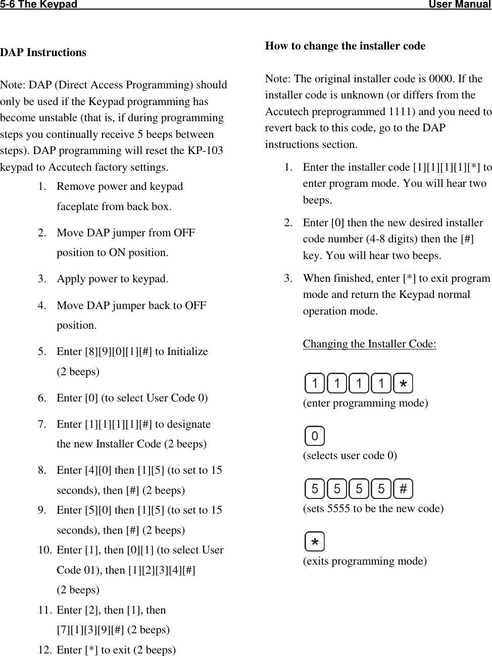 5-6 The Keypad                                                                                                                        User Manual                                                   DAP Instructions  Note: DAP (Direct Access Programming) should only be used if the Keypad programming has become unstable (that is, if during programming steps you continually receive 5 beeps between steps). DAP programming will reset the KP-103 keypad to Accutech factory settings. 1. Remove power and keypad faceplate from back box.  2. Move DAP jumper from OFF position to ON position. 3. Apply power to keypad. 4. Move DAP jumper back to OFF position. 5. Enter [8][9][0][1][#] to Initialize  (2 beeps) 6. Enter [0] (to select User Code 0) 7. Enter [1][1][1][1][#] to designate the new Installer Code (2 beeps) 8. Enter [4][0] then [1][5] (to set to 15 seconds), then [#] (2 beeps) 9. Enter [5][0] then [1][5] (to set to 15 seconds), then [#] (2 beeps) 10. Enter [1], then [0][1] (to select User Code 01), then [1][2][3][4][#]  (2 beeps) 11. Enter [2], then [1], then [7][1][3][9][#] (2 beeps) 12. Enter [*] to exit (2 beeps) How to change the installer code   Note: The original installer code is 0000. If the installer code is unknown (or differs from the Accutech preprogrammed 1111) and you need to revert back to this code, go to the DAP instructions section. 1. Enter the installer code [1][1][1][1][*] to enter program mode. You will hear two beeps. 2. Enter [0] then the new desired installer code number (4-8 digits) then the [#] key. You will hear two beeps. 3. When finished, enter [*] to exit program mode and return the Keypad normal operation mode.  Changing the Installer Code:    (enter programming mode)   (selects user code 0)   (sets 5555 to be the new code)   (exits programming mode) 