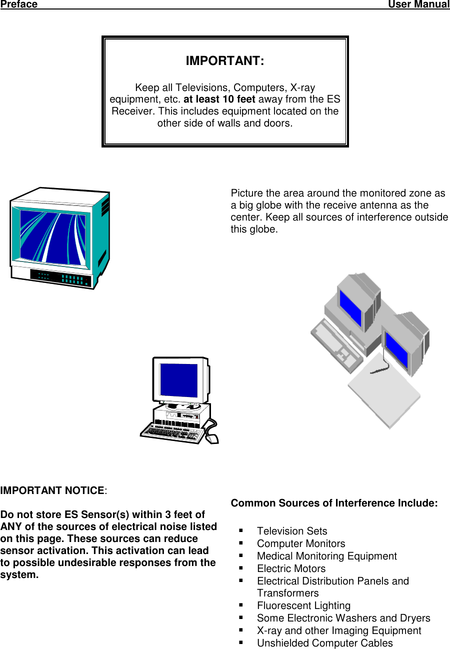 Preface                                                                                                                         User Manual      IMPORTANT:  Keep all Televisions, Computers, X-ray  equipment, etc. at least 10 feet away from the ES Receiver. This includes equipment located on the other side of walls and doors.                Picture the area around the monitored zone as a big globe with the receive antenna as the center. Keep all sources of interference outside this globe.        IMPORTANT NOTICE:  Do not store ES Sensor(s) within 3 feet of ANY of the sources of electrical noise listed on this page. These sources can reduce sensor activation. This activation can lead to possible undesirable responses from the system. Common Sources of Interference Include:   Television Sets  Computer Monitors  Medical Monitoring Equipment  Electric Motors  Electrical Distribution Panels and Transformers  Fluorescent Lighting  Some Electronic Washers and Dryers  X-ray and other Imaging Equipment  Unshielded Computer Cables    