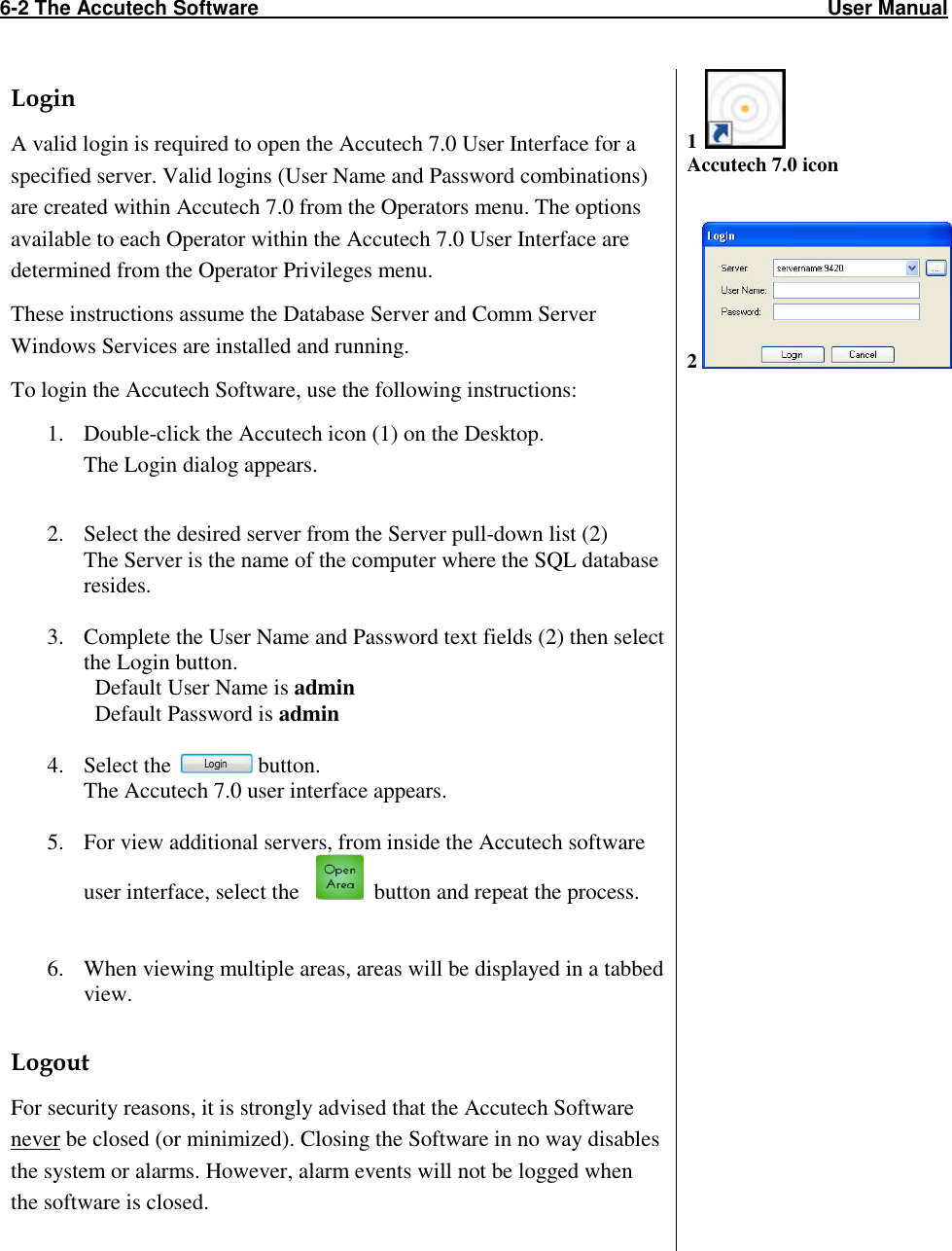 6-2 The Accutech Software                                                                                                     User Manual                                                                                                              Login A valid login is required to open the Accutech 7.0 User Interface for a specified server. Valid logins (User Name and Password combinations) are created within Accutech 7.0 from the Operators menu. The options available to each Operator within the Accutech 7.0 User Interface are determined from the Operator Privileges menu.  These instructions assume the Database Server and Comm Server Windows Services are installed and running.   To login the Accutech Software, use the following instructions: 1. Double-click the Accutech icon (1) on the Desktop.  The Login dialog appears.  2. Select the desired server from the Server pull-down list (2) The Server is the name of the computer where the SQL database resides.  3. Complete the User Name and Password text fields (2) then select the Login button.   Default User Name is admin   Default Password is admin   4. Select the   button. The Accutech 7.0 user interface appears.  5. For view additional servers, from inside the Accutech software user interface, select the      button and repeat the process.   6. When viewing multiple areas, areas will be displayed in a tabbed view.   Logout For security reasons, it is strongly advised that the Accutech Software never be closed (or minimized). Closing the Software in no way disables the system or alarms. However, alarm events will not be logged when the software is closed.  1   Accutech 7.0 icon   2             