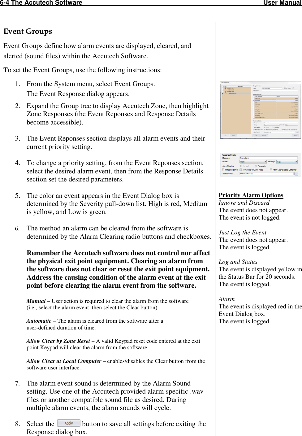 6-4 The Accutech Software                                                                                                     User Manual                                                                                                               Event Groups Event Groups define how alarm events are displayed, cleared, and alerted (sound files) within the Accutech Software. To set the Event Groups, use the following instructions: 1. From the System menu, select Event Groups.  The Event Response dialog appears. 2. Expand the Group tree to display Accutech Zone, then highlight Zone Responses (the Event Reponses and Response Details become accessible).  3. The Event Reponses section displays all alarm events and their current priority setting.  4. To change a priority setting, from the Event Reponses section, select the desired alarm event, then from the Response Details section set the desired parameters.  5. The color an event appears in the Event Dialog box is determined by the Severity pull-down list. High is red, Medium is yellow, and Low is green.     6. The method an alarm can be cleared from the software is determined by the Alarm Clearing radio buttons and checkboxes.   Remember the Accutech software does not control nor affect the physical exit point equipment. Clearing an alarm from the software does not clear or reset the exit point equipment. Address the causing condition of the alarm event at the exit point before clearing the alarm event from the software.  Manual – User action is required to clear the alarm from the software  (i.e., select the alarm event, then select the Clear button).  Automatic – The alarm is cleared from the software after a  user-defined duration of time.  Allow Clear by Zone Reset – A valid Keypad reset code entered at the exit point Keypad will clear the alarm from the software.  Allow Clear at Local Computer – enables/disables the Clear button from the software user interface.  7. The alarm event sound is determined by the Alarm Sound setting. Use one of the Accutech provided alarm-specific .wav files or another compatible sound file as desired. During multiple alarm events, the alarm sounds will cycle.   8. Select the   button to save all settings before exiting the Response dialog box.               Priority Alarm Options Ignore and Discard  The event does not appear. The event is not logged.  Just Log the Event The event does not appear. The event is logged.  Log and Status The event is displayed yellow in the Status Bar for 20 seconds. The event is logged.  Alarm  The event is displayed red in the Event Dialog box. The event is logged.   