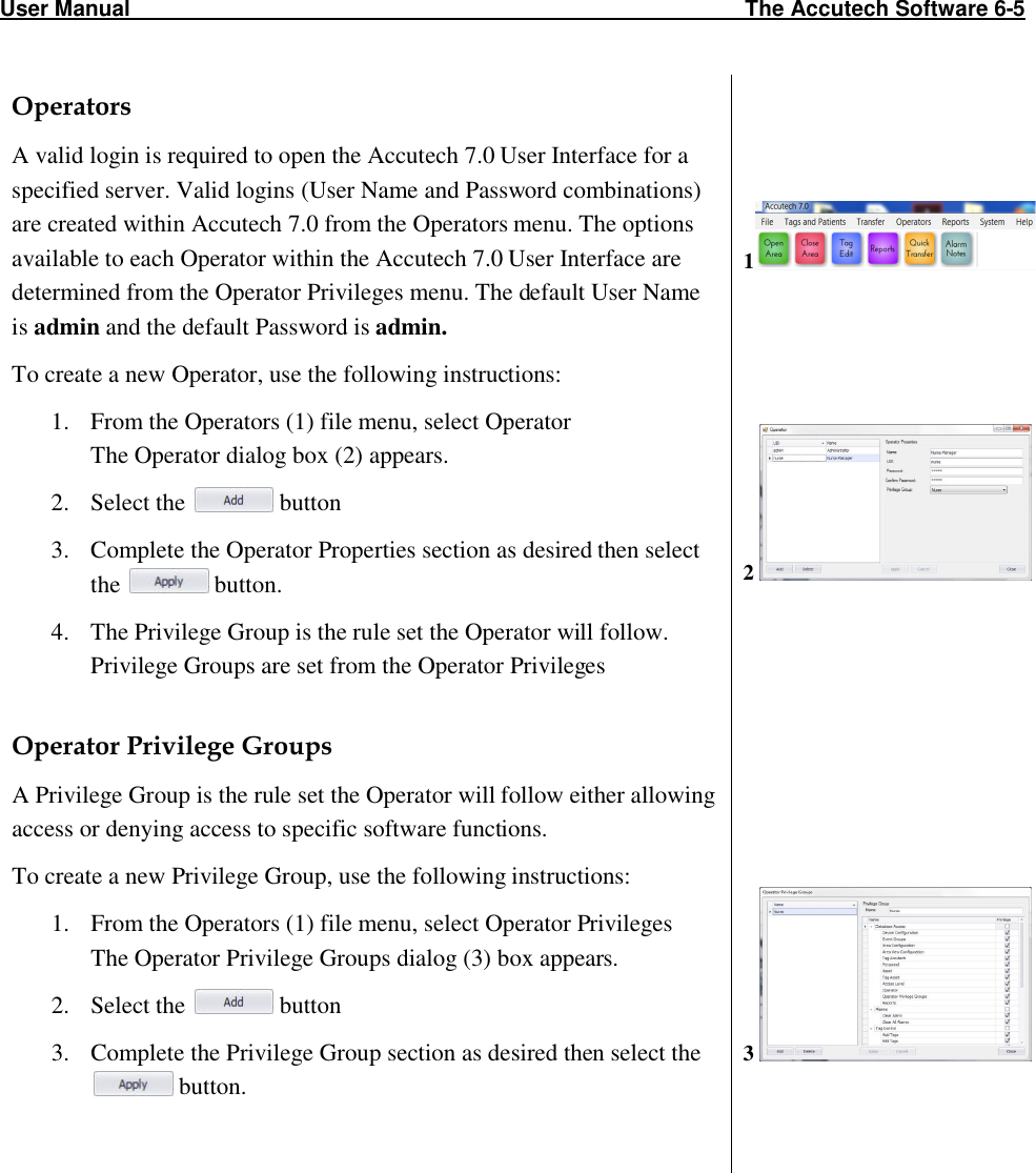 User Manual                                                                                                     The Accutech Software 6-5                                                                                                               Operators A valid login is required to open the Accutech 7.0 User Interface for a specified server. Valid logins (User Name and Password combinations) are created within Accutech 7.0 from the Operators menu. The options available to each Operator within the Accutech 7.0 User Interface are determined from the Operator Privileges menu. The default User Name is admin and the default Password is admin. To create a new Operator, use the following instructions: 1. From the Operators (1) file menu, select Operator The Operator dialog box (2) appears. 2. Select the   button 3. Complete the Operator Properties section as desired then select the   button. 4. The Privilege Group is the rule set the Operator will follow. Privilege Groups are set from the Operator Privileges   Operator Privilege Groups A Privilege Group is the rule set the Operator will follow either allowing access or denying access to specific software functions. To create a new Privilege Group, use the following instructions: 1. From the Operators (1) file menu, select Operator Privileges The Operator Privilege Groups dialog (3) box appears. 2. Select the   button 3. Complete the Privilege Group section as desired then select the  button.        1       2              3      