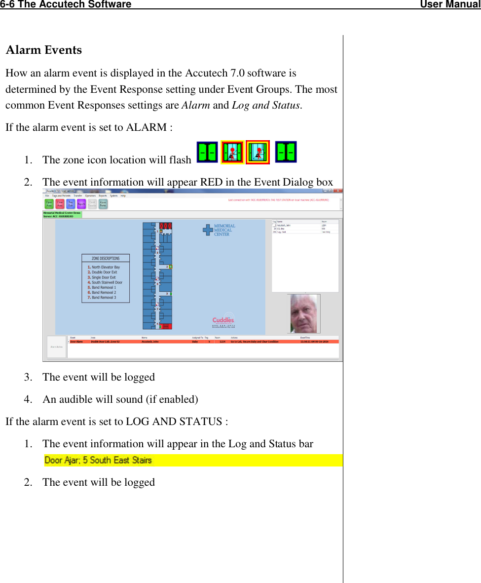 6-6 The Accutech Software                                                                                                     User Manual                                                                                                               Alarm Events How an alarm event is displayed in the Accutech 7.0 software is determined by the Event Response setting under Event Groups. The most common Event Responses settings are Alarm and Log and Status. If the alarm event is set to ALARM : 1. The zone icon location will flash     2. The event information will appear RED in the Event Dialog box  3. The event will be logged 4. An audible will sound (if enabled) If the alarm event is set to LOG AND STATUS : 1. The event information will appear in the Log and Status bar 2. The event will be logged                                          