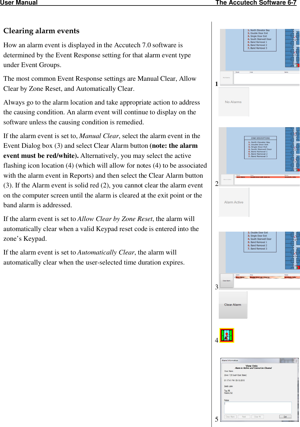 User Manual                                                                                                     The Accutech Software 6-7                                                                                                               Clearing alarm events How an alarm event is displayed in the Accutech 7.0 software is determined by the Event Response setting for that alarm event type under Event Groups.  The most common Event Response settings are Manual Clear, Allow Clear by Zone Reset, and Automatically Clear. Always go to the alarm location and take appropriate action to address the causing condition. An alarm event will continue to display on the software unless the causing condition is remedied.  If the alarm event is set to, Manual Clear, select the alarm event in the Event Dialog box (3) and select Clear Alarm button (note: the alarm event must be red/white). Alternatively, you may select the active flashing icon location (4) (which will allow for notes (4) to be associated with the alarm event in Reports) and then select the Clear Alarm button (3). If the Alarm event is solid red (2), you cannot clear the alarm event on the computer screen until the alarm is cleared at the exit point or the band alarm is addressed. If the alarm event is set to Allow Clear by Zone Reset, the alarm will automatically clear when a valid Keypad reset code is entered into the zone’s Keypad.  If the alarm event is set to Automatically Clear, the alarm will automatically clear when the user-selected time duration expires.     1        2      3      4   5   