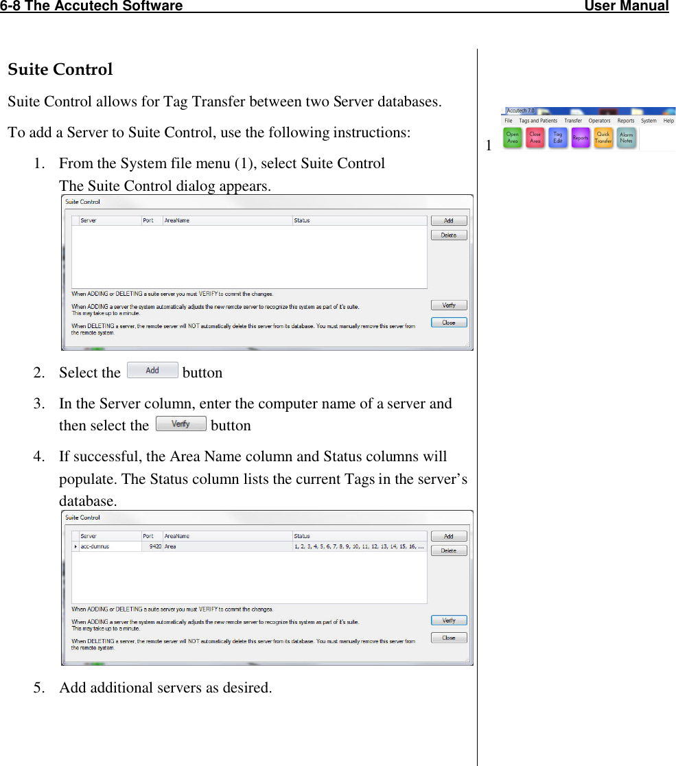 6-8 The Accutech Software                                                                                                     User Manual                                                                                                               Suite Control Suite Control allows for Tag Transfer between two Server databases.  To add a Server to Suite Control, use the following instructions: 1. From the System file menu (1), select Suite Control The Suite Control dialog appears.   2. Select the   button 3. In the Server column, enter the computer name of a server and then select the   button 4. If successful, the Area Name column and Status columns will populate. The Status column lists the current Tags in the server’s database.  5. Add additional servers as desired.       1                      