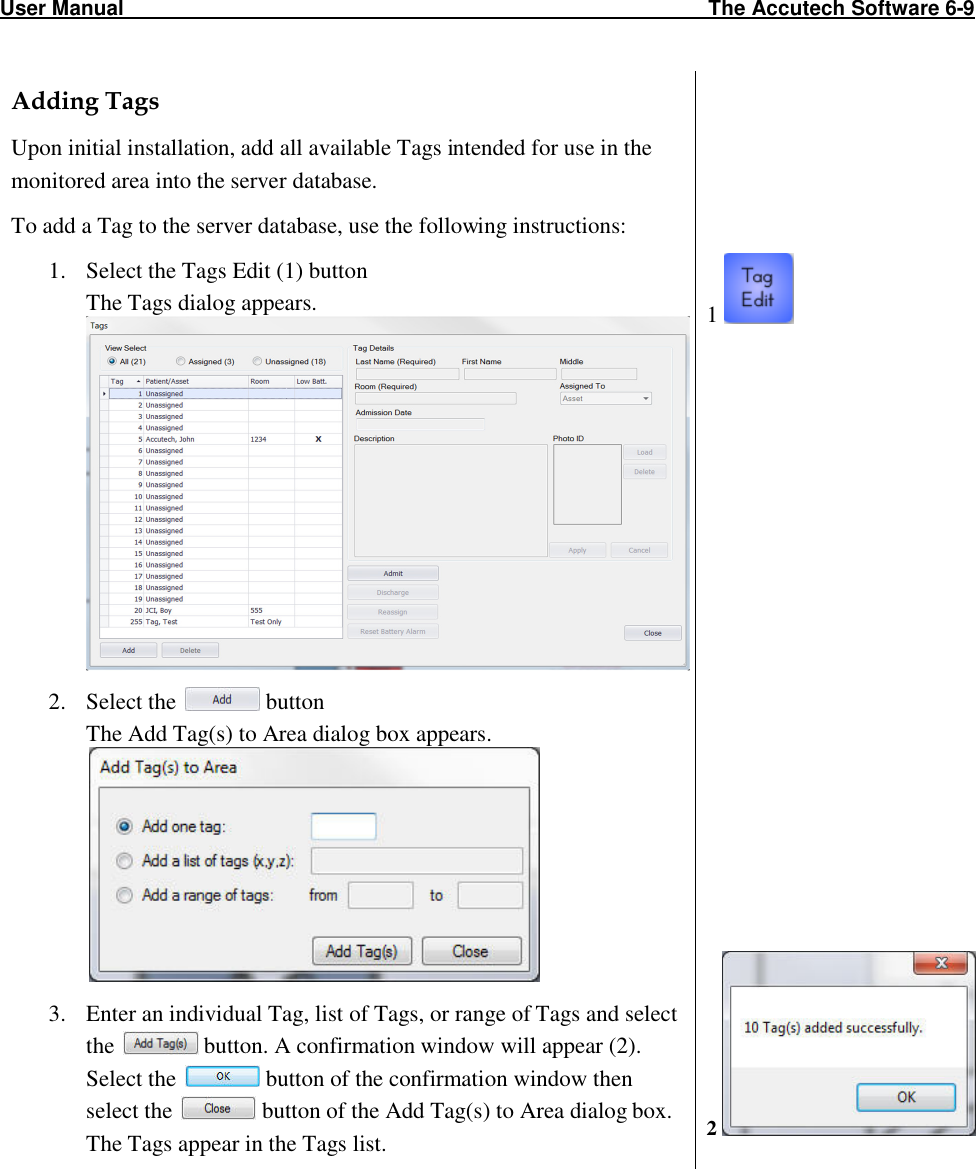 User Manual                                                                                                     The Accutech Software 6-9                                                                                                               Adding Tags Upon initial installation, add all available Tags intended for use in the monitored area into the server database. To add a Tag to the server database, use the following instructions: 1. Select the Tags Edit (1) button   The Tags dialog appears.   2. Select the   button The Add Tag(s) to Area dialog box appears.  3. Enter an individual Tag, list of Tags, or range of Tags and select the   button. A confirmation window will appear (2). Select the   button of the confirmation window then select the   button of the Add Tag(s) to Area dialog box.  The Tags appear in the Tags list.         1                          2    