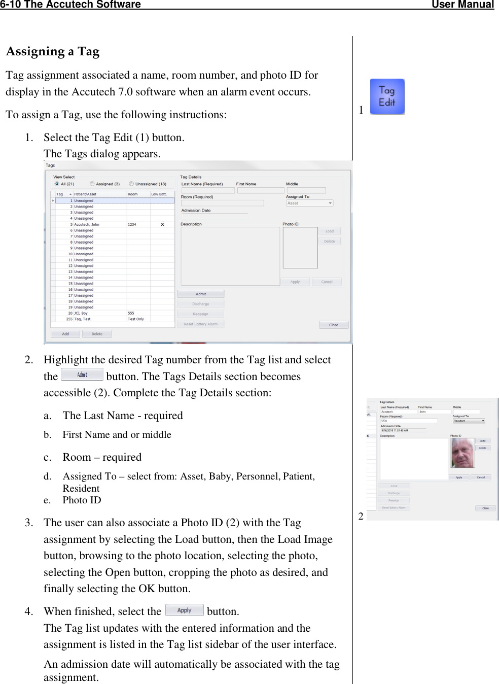 6-10 The Accutech Software                                                                                                   User Manual                                                                                                               Assigning a Tag Tag assignment associated a name, room number, and photo ID for display in the Accutech 7.0 software when an alarm event occurs.  To assign a Tag, use the following instructions: 1. Select the Tag Edit (1) button. The Tags dialog appears.  2. Highlight the desired Tag number from the Tag list and select the   button. The Tags Details section becomes accessible (2). Complete the Tag Details section: a. The Last Name - required b. First Name and or middle c. Room – required d. Assigned To – select from: Asset, Baby, Personnel, Patient, Resident e. Photo ID 3. The user can also associate a Photo ID (2) with the Tag assignment by selecting the Load button, then the Load Image button, browsing to the photo location, selecting the photo, selecting the Open button, cropping the photo as desired, and finally selecting the OK button. 4. When finished, select the   button.  The Tag list updates with the entered information and the assignment is listed in the Tag list sidebar of the user interface. An admission date will automatically be associated with the tag assignment.    1                       2    