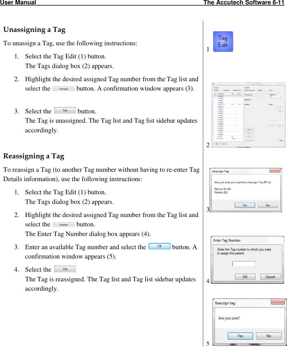 User Manual                                                                                                   The Accutech Software 6-11                                                                                                               Unassigning a Tag To unassign a Tag, use the following instructions: 1. Select the Tag Edit (1) button. The Tags dialog box (2) appears.  2. Highlight the desired assigned Tag number from the Tag list and select the   button. A confirmation window appears (3).  3. Select the   button. The Tag is unassigned. The Tag list and Tag list sidebar updates accordingly.  Reassigning a Tag To reassign a Tag (to another Tag number without having to re-enter Tag Details information), use the following instructions: 1. Select the Tag Edit (1) button. The Tags dialog box (2) appears.  2. Highlight the desired assigned Tag number from the Tag list and select the   button.  The Enter Tag Number dialog box appears (4). 3. Enter an available Tag number and select the   button. A confirmation window appears (5). 4. Select the   The Tag is reassigned. The Tag list and Tag list sidebar updates accordingly.   1       2     3   4     5   