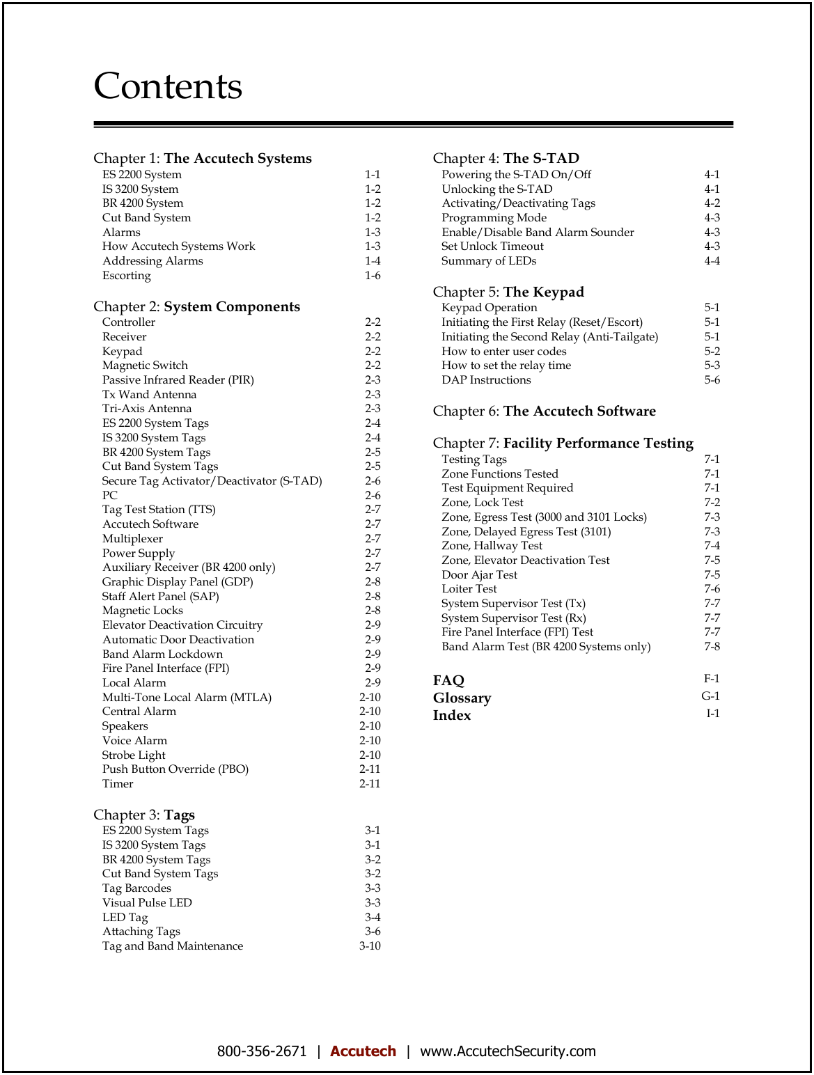 800-356-2671  |  Accutech  |  www.AccutechSecurity.com  Contents   Chapter 1: The Accutech Systems    ES 2200 System 1-1    IS 3200 System 1-2    BR 4200 System 1-2    Cut Band System 1-2    Alarms 1-3    How Accutech Systems Work 1-3    Addressing Alarms 1-4    Escorting 1-6   Chapter 2: System Components    Controller 2-2    Receiver 2-2    Keypad 2-2    Magnetic Switch 2-2    Passive Infrared Reader (PIR) 2-3    Tx Wand Antenna 2-3    Tri-Axis Antenna 2-3    ES 2200 System Tags  2-4    IS 3200 System Tags 2-4    BR 4200 System Tags  2-5    Cut Band System Tags 2-5    Secure Tag Activator/Deactivator (S-TAD) 2-6    PC 2-6    Tag Test Station (TTS) 2-7    Accutech Software 2-7    Multiplexer 2-7    Power Supply 2-7    Auxiliary Receiver (BR 4200 only) 2-7    Graphic Display Panel (GDP) 2-8    Staff Alert Panel (SAP) 2-8    Magnetic Locks 2-8    Elevator Deactivation Circuitry  2-9    Automatic Door Deactivation  2-9    Band Alarm Lockdown  2-9    Fire Panel Interface (FPI) 2-9    Local Alarm  2-9    Multi-Tone Local Alarm (MTLA) 2-10    Central Alarm  2-10    Speakers 2-10    Voice Alarm  2-10    Strobe Light 2-10    Push Button Override (PBO) 2-11    Timer 2-11   Chapter 3: Tags    ES 2200 System Tags 3-1    IS 3200 System Tags 3-1    BR 4200 System Tags 3-2    Cut Band System Tags 3-2    Tag Barcodes 3-3    Visual Pulse LED 3-3    LED Tag 3-4    Attaching Tags 3-6    Tag and Band Maintenance 3-10     Chapter 4: The S-TAD    Powering the S-TAD On/Off 4-1    Unlocking the S-TAD 4-1    Activating/Deactivating Tags 4-2    Programming Mode 4-3    Enable/Disable Band Alarm Sounder 4-3    Set Unlock Timeout 4-3    Summary of LEDs 4-4   Chapter 5: The Keypad    Keypad Operation 5-1    Initiating the First Relay (Reset/Escort) 5-1    Initiating the Second Relay (Anti-Tailgate) 5-1    How to enter user codes 5-2    How to set the relay time 5-3    DAP Instructions 5-6   Chapter 6: The Accutech Software   Chapter 7: Facility Performance Testing    Testing Tags 7-1    Zone Functions Tested 7-1    Test Equipment Required 7-1    Zone, Lock Test 7-2    Zone, Egress Test (3000 and 3101 Locks) 7-3    Zone, Delayed Egress Test (3101) 7-3    Zone, Hallway Test 7-4    Zone, Elevator Deactivation Test 7-5    Door Ajar Test 7-5    Loiter Test 7-6    System Supervisor Test (Tx) 7-7    System Supervisor Test (Rx) 7-7    Fire Panel Interface (FPI) Test 7-7    Band Alarm Test (BR 4200 Systems only) 7-8   FAQ F-1 Glossary G-1 Index I-1  