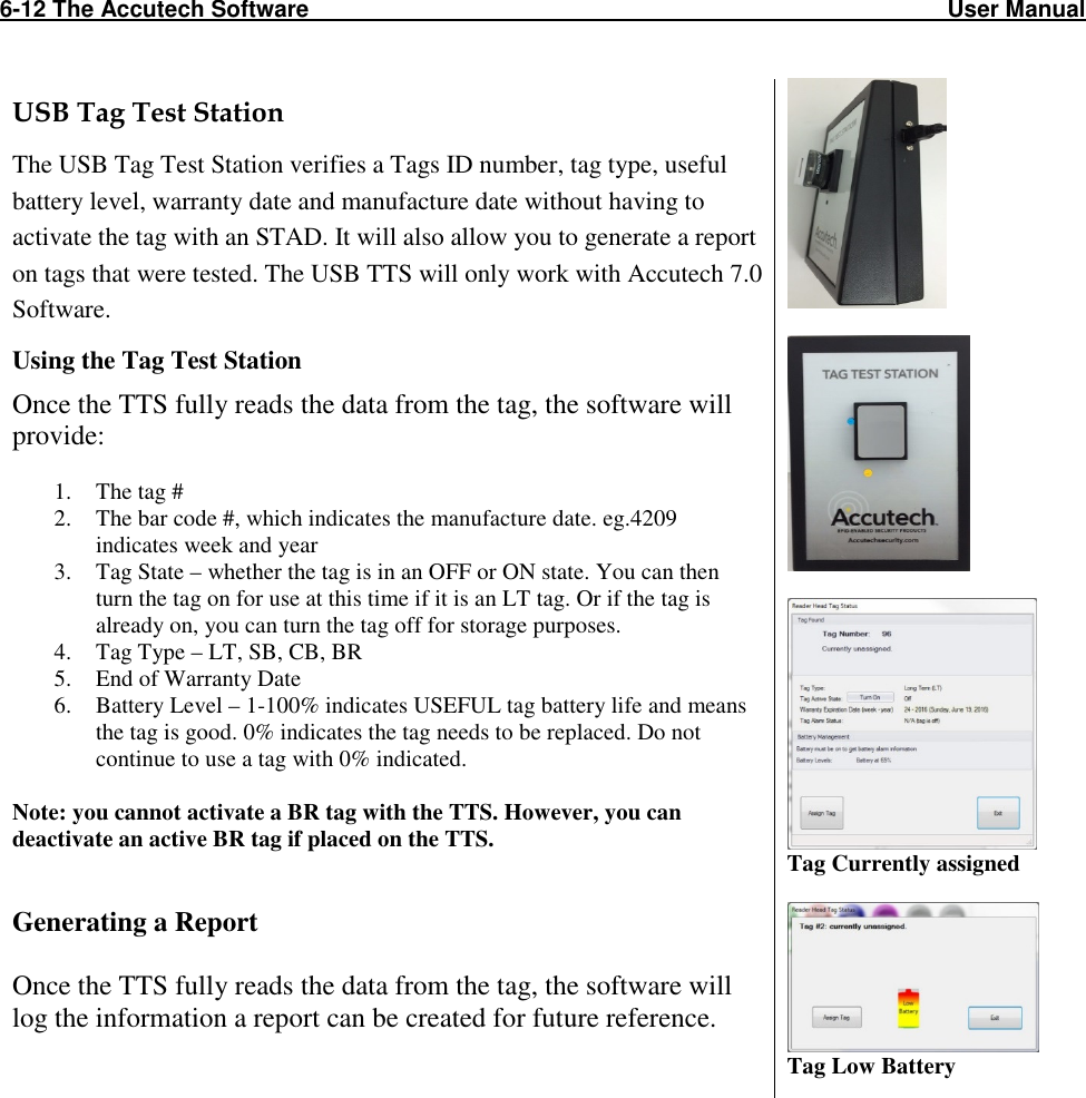 6-12 The Accutech Software                                                                                                   User Manual                                                                                                               USB Tag Test Station  The USB Tag Test Station verifies a Tags ID number, tag type, useful battery level, warranty date and manufacture date without having to activate the tag with an STAD. It will also allow you to generate a report on tags that were tested. The USB TTS will only work with Accutech 7.0 Software. Using the Tag Test Station Once the TTS fully reads the data from the tag, the software will provide:  1. The tag # 2. The bar code #, which indicates the manufacture date. eg.4209 indicates week and year 3. Tag State – whether the tag is in an OFF or ON state. You can then turn the tag on for use at this time if it is an LT tag. Or if the tag is already on, you can turn the tag off for storage purposes.  4. Tag Type – LT, SB, CB, BR 5. End of Warranty Date 6. Battery Level – 1-100% indicates USEFUL tag battery life and means the tag is good. 0% indicates the tag needs to be replaced. Do not continue to use a tag with 0% indicated.  Note: you cannot activate a BR tag with the TTS. However, you can deactivate an active BR tag if placed on the TTS.   Generating a Report  Once the TTS fully reads the data from the tag, the software will log the information a report can be created for future reference.        Tag Currently assigned   Tag Low Battery   