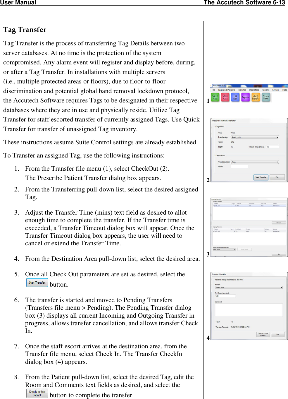 User Manual                                                                                                   The Accutech Software 6-13 Tag Transfer Tag Transfer is the process of transferring Tag Details between two server databases. At no time is the protection of the system compromised. Any alarm event will register and display before, during, or after a Tag Transfer. In installations with multiple servers  (i.e., multiple protected areas or floors), due to floor-to-floor discrimination and potential global band removal lockdown protocol,  the Accutech Software requires Tags to be designated in their respective databases where they are in use and physically reside. Utilize Tag Transfer for staff escorted transfer of currently assigned Tags. Use Quick Transfer for transfer of unassigned Tag inventory.  These instructions assume Suite Control settings are already established. To Transfer an assigned Tag, use the following instructions: 1. From the Transfer file menu (1), select CheckOut (2). The Prescribe Patient Transfer dialog box appears. 2. From the Transferring pull-down list, select the desired assigned Tag.  3. Adjust the Transfer Time (mins) text field as desired to allot enough time to complete the transfer. If the Transfer time is exceeded, a Transfer Timeout dialog box will appear. Once the Transfer Timeout dialog box appears, the user will need to cancel or extend the Transfer Time.   4. From the Destination Area pull-down list, select the desired area.   5. Once all Check Out parameters are set as desired, select the   button.  6. The transfer is started and moved to Pending Transfers (Transfers file menu &gt; Pending). The Pending Transfer dialog box (3) displays all current Incoming and Outgoing Transfer in progress, allows transfer cancellation, and allows transfer Check In.  7. Once the staff escort arrives at the destination area, from the Transfer file menu, select Check In. The Transfer CheckIn dialog box (4) appears.  8. From the Patient pull-down list, select the desired Tag, edit the Room and Comments text fields as desired, and select the  button to complete the transfer.           1    2   3   4     