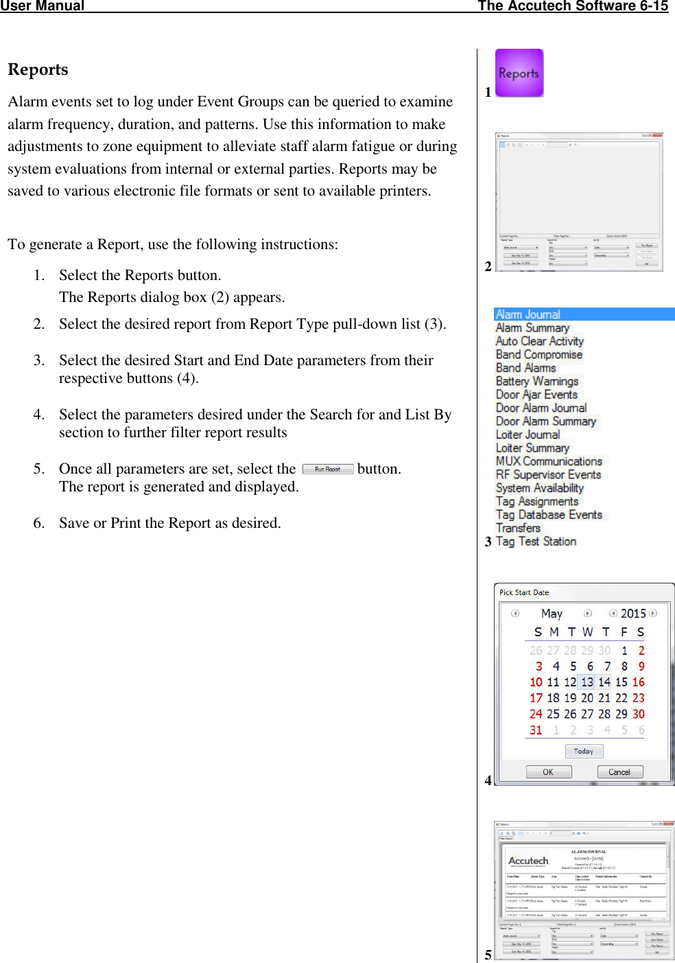 User Manual                                                                                                   The Accutech Software 6-15 Reports Alarm events set to log under Event Groups can be queried to examine alarm frequency, duration, and patterns. Use this information to make adjustments to zone equipment to alleviate staff alarm fatigue or during system evaluations from internal or external parties. Reports may be saved to various electronic file formats or sent to available printers.  To generate a Report, use the following instructions: 1. Select the Reports button. The Reports dialog box (2) appears. 2. Select the desired report from Report Type pull-down list (3).  3. Select the desired Start and End Date parameters from their respective buttons (4).  4. Select the parameters desired under the Search for and List By section to further filter report results  5. Once all parameters are set, select the   button. The report is generated and displayed.  6. Save or Print the Report as desired.    1     2     3   4   5  