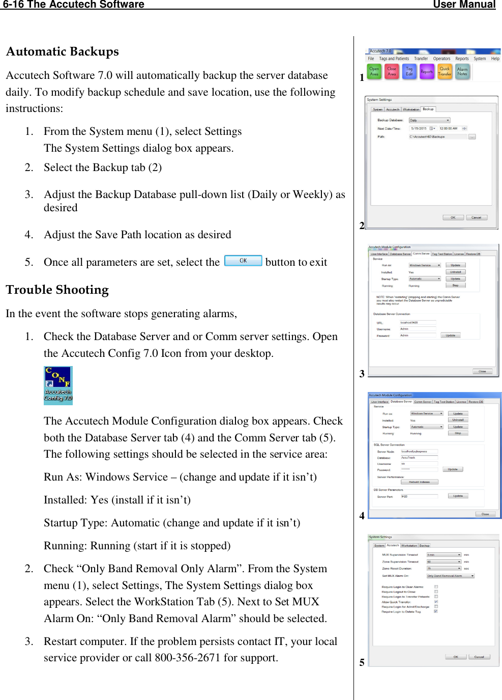  6-16 The Accutech Software                                                                                                  User Manual                                                                                                                                                                                                     Automatic Backups Accutech Software 7.0 will automatically backup the server database daily. To modify backup schedule and save location, use the following instructions: 1. From the System menu (1), select Settings  The System Settings dialog box appears. 2. Select the Backup tab (2)  3. Adjust the Backup Database pull-down list (Daily or Weekly) as desired  4. Adjust the Save Path location as desired  5. Once all parameters are set, select the   button to exit  Trouble Shooting In the event the software stops generating alarms, 1. Check the Database Server and or Comm server settings. Open the Accutech Config 7.0 Icon from your desktop.  The Accutech Module Configuration dialog box appears. Check both the Database Server tab (4) and the Comm Server tab (5). The following settings should be selected in the service area:               Run As: Windows Service – (change and update if it isn’t)  Installed: Yes (install if it isn’t) Startup Type: Automatic (change and update if it isn’t) Running: Running (start if it is stopped) 2. Check “Only Band Removal Only Alarm”. From the System menu (1), select Settings, The System Settings dialog box appears. Select the WorkStation Tab (5). Next to Set MUX Alarm On: “Only Band Removal Alarm” should be selected.  3. Restart computer. If the problem persists contact IT, your local service provider or call 800-356-2671 for support.  1   2   3    4    5      