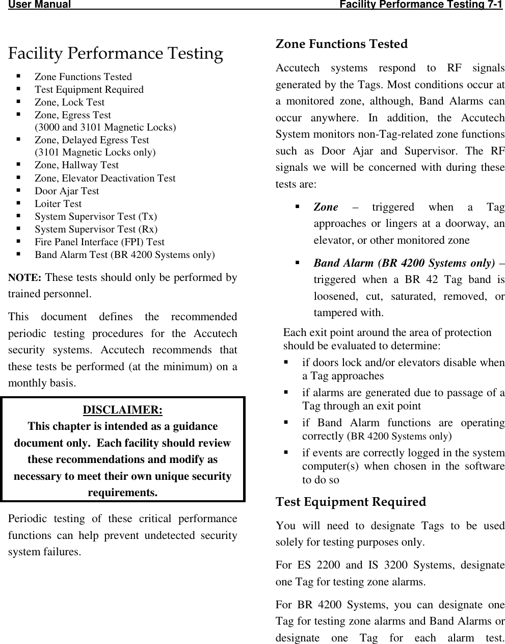 User Manual                                                                                           Facility Performance Testing 7-1                                                                                                   Facility Performance Testing   Zone Functions Tested  Test Equipment Required  Zone, Lock Test  Zone, Egress Test (3000 and 3101 Magnetic Locks)  Zone, Delayed Egress Test (3101 Magnetic Locks only)  Zone, Hallway Test  Zone, Elevator Deactivation Test  Door Ajar Test  Loiter Test  System Supervisor Test (Tx)  System Supervisor Test (Rx)  Fire Panel Interface (FPI) Test  Band Alarm Test (BR 4200 Systems only) NOTE: These tests should only be performed by trained personnel.  This  document  defines  the  recommended periodic  testing  procedures  for  the  Accutech security  systems.  Accutech  recommends  that these tests be performed (at the  minimum) on a monthly basis. DISCLAIMER: This chapter is intended as a guidance document only.  Each facility should review these recommendations and modify as necessary to meet their own unique security requirements. Periodic  testing  of  these  critical  performance functions  can  help  prevent  undetected  security system failures.     Zone Functions Tested Accutech  systems  respond  to  RF  signals generated by the Tags. Most conditions occur at a  monitored  zone,  although,  Band  Alarms  can occur  anywhere.  In  addition,  the  Accutech System monitors non-Tag-related zone functions such  as  Door  Ajar  and  Supervisor.  The  RF signals  we  will  be  concerned  with  during  these tests are:  Zone  –  triggered  when  a  Tag approaches  or  lingers  at  a  doorway,  an elevator, or other monitored zone  Band Alarm (BR 4200 Systems only) – triggered  when  a  BR  42  Tag  band  is loosened,  cut,  saturated,  removed,  or tampered with. Each exit point around the area of protection should be evaluated to determine:  if doors lock and/or elevators disable when a Tag approaches  if alarms are generated due to passage of a Tag through an exit point  if  Band  Alarm  functions  are  operating correctly (BR 4200 Systems only)  if events are correctly logged in the system computer(s)  when  chosen  in  the  software to do so Test Equipment Required You  will  need  to  designate  Tags  to  be  used solely for testing purposes only.  For  ES  2200  and  IS  3200  Systems,  designate one Tag for testing zone alarms. For  BR  4200  Systems,  you  can  designate  one Tag for testing zone alarms and Band Alarms or designate  one  Tag  for  each  alarm  test.