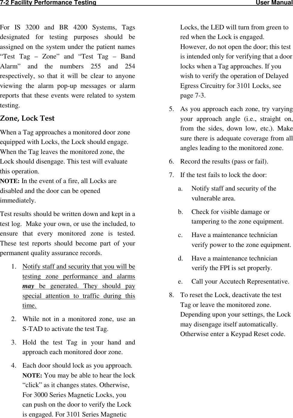 7-2 Facility Performance Testing                                                                                                    User Manual  For  IS  3200  and  BR  4200  Systems,  Tags designated  for  testing  purposes  should  be assigned on the system under the patient names “Test  Tag  –  Zone”  and  “Test  Tag  –  Band Alarm”  and  the  numbers  255  and  254 respectively,  so  that  it  will  be  clear  to  anyone viewing  the  alarm  pop-up  messages  or  alarm reports that  these  events were related  to system testing.  Zone, Lock Test When a Tag approaches a monitored door zone equipped with Locks, the Lock should engage. When the Tag leaves the monitored zone, the Lock should disengage. This test will evaluate this operation. NOTE: In the event of a fire, all Locks are disabled and the door can be opened immediately. Test results should be written down and kept in a test log.  Make your own, or use the included, to ensure  that  every  monitored  zone  is  tested.  These  test  reports  should  become  part  of  your permanent quality assurance records.   1. Notify staff and security that you will be testing  zone  performance  and  alarms may  be  generated.  They  should  pay special  attention  to  traffic  during  this time. 2. While  not  in  a  monitored  zone,  use  an  S-TAD to activate the test Tag. 3. Hold  the  test  Tag  in  your  hand  and approach each monitored door zone.   4. Each door should lock as you approach. NOTE: You may be able to hear the lock “click” as it changes states. Otherwise, For 3000 Series Magnetic Locks, you can push on the door to verify the Lock is engaged. For 3101 Series Magnetic Locks, the LED will turn from green to red when the Lock is engaged. However, do not open the door; this test is intended only for verifying that a door locks when a Tag approaches. If you wish to verify the operation of Delayed Egress Circuitry for 3101 Locks, see page 7-3. 5. As you approach each zone, try varying your  approach  angle  (i.e.,  straight  on, from  the  sides,  down  low,  etc.).  Make sure there is adequate coverage from all angles leading to the monitored zone.  6. Record the results (pass or fail).  7. If the test fails to lock the door: a. Notify staff and security of the vulnerable area. b. Check for visible damage or tampering to the zone equipment. c. Have a maintenance technician verify power to the zone equipment.  d. Have a maintenance technician verify the FPI is set properly. e. Call your Accutech Representative. 8. To reset the Lock, deactivate the test Tag or leave the monitored zone. Depending upon your settings, the Lock may disengage itself automatically. Otherwise enter a Keypad Reset code. 