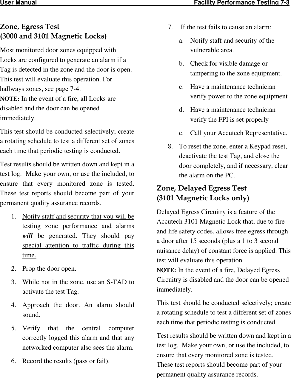 User Manual                                                                                                     Facility Performance Testing 7-3                                                                             Zone, Egress Test  (3000 and 3101 Magnetic Locks) Most monitored door zones equipped with Locks are configured to generate an alarm if a Tag is detected in the zone and the door is open. This test will evaluate this operation. For hallways zones, see page 7-4. NOTE: In the event of a fire, all Locks are disabled and the door can be opened immediately. This test should be conducted selectively; create a rotating schedule to test a different set of zones each time that periodic testing is conducted.  Test results should be written down and kept in a test log.  Make your own, or use the included, to ensure  that  every  monitored  zone  is  tested.  These  test  reports  should  become  part  of  your permanent quality assurance records.   1. Notify staff and security that you will be testing  zone  performance  and  alarms will  be  generated.  They  should  pay special  attention  to  traffic  during  this time. 2. Prop the door open. 3. While not in the zone, use an S-TAD to activate the test Tag. 4. Approach  the  door.  An  alarm  should sound.  5. Verify  that  the  central  computer correctly logged this alarm and that any networked computer also sees the alarm.    6. Record the results (pass or fail). 7.  If the test fails to cause an alarm: a. Notify staff and security of the vulnerable area. b. Check for visible damage or tampering to the zone equipment. c. Have a maintenance technician verify power to the zone equipment  d. Have a maintenance technician verify the FPI is set properly e. Call your Accutech Representative. 8. To reset the zone, enter a Keypad reset, deactivate the test Tag, and close the door completely, and if necessary, clear the alarm on the PC. Zone, Delayed Egress Test (3101 Magnetic Locks only) Delayed Egress Circuitry is a feature of the Accutech 3101 Magnetic Lock that, due to fire and life safety codes, allows free egress through a door after 15 seconds (plus a 1 to 3 second nuisance delay) of constant force is applied. This test will evaluate this operation. NOTE: In the event of a fire, Delayed Egress Circuitry is disabled and the door can be opened immediately.  This test should be conducted selectively; create a rotating schedule to test a different set of zones each time that periodic testing is conducted.  Test results should be written down and kept in a test log.  Make your own, or use the included, to ensure that every monitored zone is tested.  These test reports should become part of your permanent quality assurance records.  