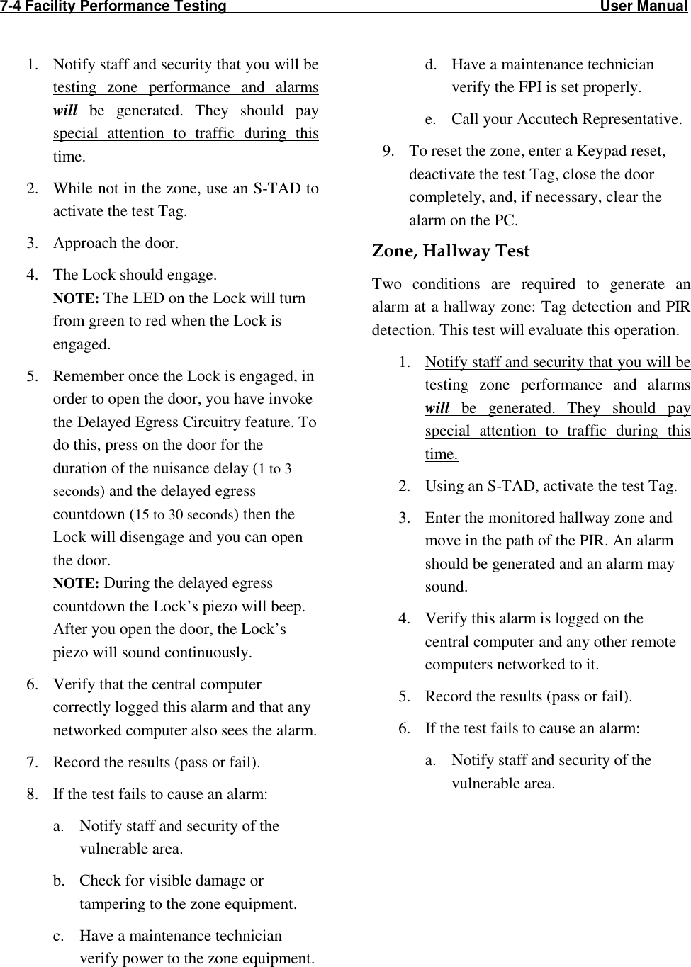 7-4 Facility Performance Testing                                                                                           User Manual                                                                                                    1. Notify staff and security that you will be testing  zone  performance  and  alarms will  be  generated.  They  should  pay special  attention  to  traffic  during  this time. 2. While not in the zone, use an S-TAD to activate the test Tag. 3. Approach the door. 4. The Lock should engage.  NOTE: The LED on the Lock will turn from green to red when the Lock is engaged. 5. Remember once the Lock is engaged, in order to open the door, you have invoke the Delayed Egress Circuitry feature. To do this, press on the door for the duration of the nuisance delay (1 to 3 seconds) and the delayed egress countdown (15 to 30 seconds) then the Lock will disengage and you can open the door. NOTE: During the delayed egress countdown the Lock’s piezo will beep. After you open the door, the Lock’s piezo will sound continuously.  6. Verify that the central computer correctly logged this alarm and that any networked computer also sees the alarm.    7. Record the results (pass or fail).  8. If the test fails to cause an alarm: a. Notify staff and security of the vulnerable area. b. Check for visible damage or tampering to the zone equipment. c. Have a maintenance technician verify power to the zone equipment.  d. Have a maintenance technician verify the FPI is set properly. e. Call your Accutech Representative. 9. To reset the zone, enter a Keypad reset, deactivate the test Tag, close the door completely, and, if necessary, clear the alarm on the PC. Zone, Hallway Test Two  conditions  are  required  to  generate  an alarm at a hallway zone: Tag detection and PIR detection. This test will evaluate this operation. 1. Notify staff and security that you will be testing  zone  performance  and  alarms will  be  generated.  They  should  pay special  attention  to  traffic  during  this time. 2. Using an S-TAD, activate the test Tag.  3. Enter the monitored hallway zone and move in the path of the PIR. An alarm should be generated and an alarm may sound. 4. Verify this alarm is logged on the central computer and any other remote computers networked to it. 5. Record the results (pass or fail). 6. If the test fails to cause an alarm: a. Notify staff and security of the vulnerable area.