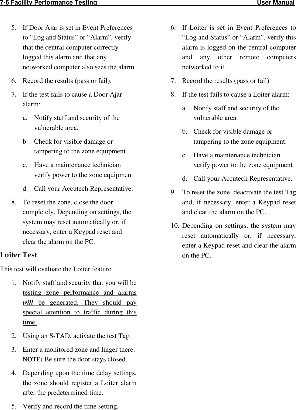 7-6 Facility Performance Testing                                                                                           User Manual                                                                                                    5. If Door Ajar is set in Event Preferences to “Log and Status” or “Alarm”, verify that the central computer correctly logged this alarm and that any networked computer also sees the alarm. 6. Record the results (pass or fail). 7. If the test fails to cause a Door Ajar alarm: a. Notify staff and security of the vulnerable area. b. Check for visible damage or tampering to the zone equipment. c. Have a maintenance technician verify power to the zone equipment d. Call your Accutech Representative. 8. To reset the zone, close the door completely. Depending on settings, the system may reset automatically or, if necessary, enter a Keypad reset and clear the alarm on the PC. Loiter Test This test will evaluate the Loiter feature 1. Notify staff and security that you will be testing  zone  performance  and  alarms will  be  generated.  They  should  pay special  attention  to  traffic  during  this time. 2. Using an S-TAD, activate the test Tag.  3. Enter a monitored zone and linger there.  NOTE: Be sure the door stays closed. 4. Depending upon the time delay settings, the  zone  should  register  a  Loiter  alarm after the predetermined time. 5. Verify and record the time setting. 6. If  Loiter  is  set  in  Event  Preferences  to “Log and Status” or “Alarm”, verify this alarm is logged on the central computer and  any  other  remote  computers networked to it. 7. Record the results (pass or fail) 8. If the test fails to cause a Loiter alarm: a. Notify staff and security of the vulnerable area. b. Check for visible damage or tampering to the zone equipment. c. Have a maintenance technician verify power to the zone equipment d. Call your Accutech Representative. 9. To reset the zone, deactivate the test Tag and,  if  necessary,  enter  a  Keypad  reset and clear the alarm on the PC. 10. Depending  on  settings,  the  system  may reset  automatically  or,  if  necessary, enter a Keypad reset and clear the alarm on the PC. 