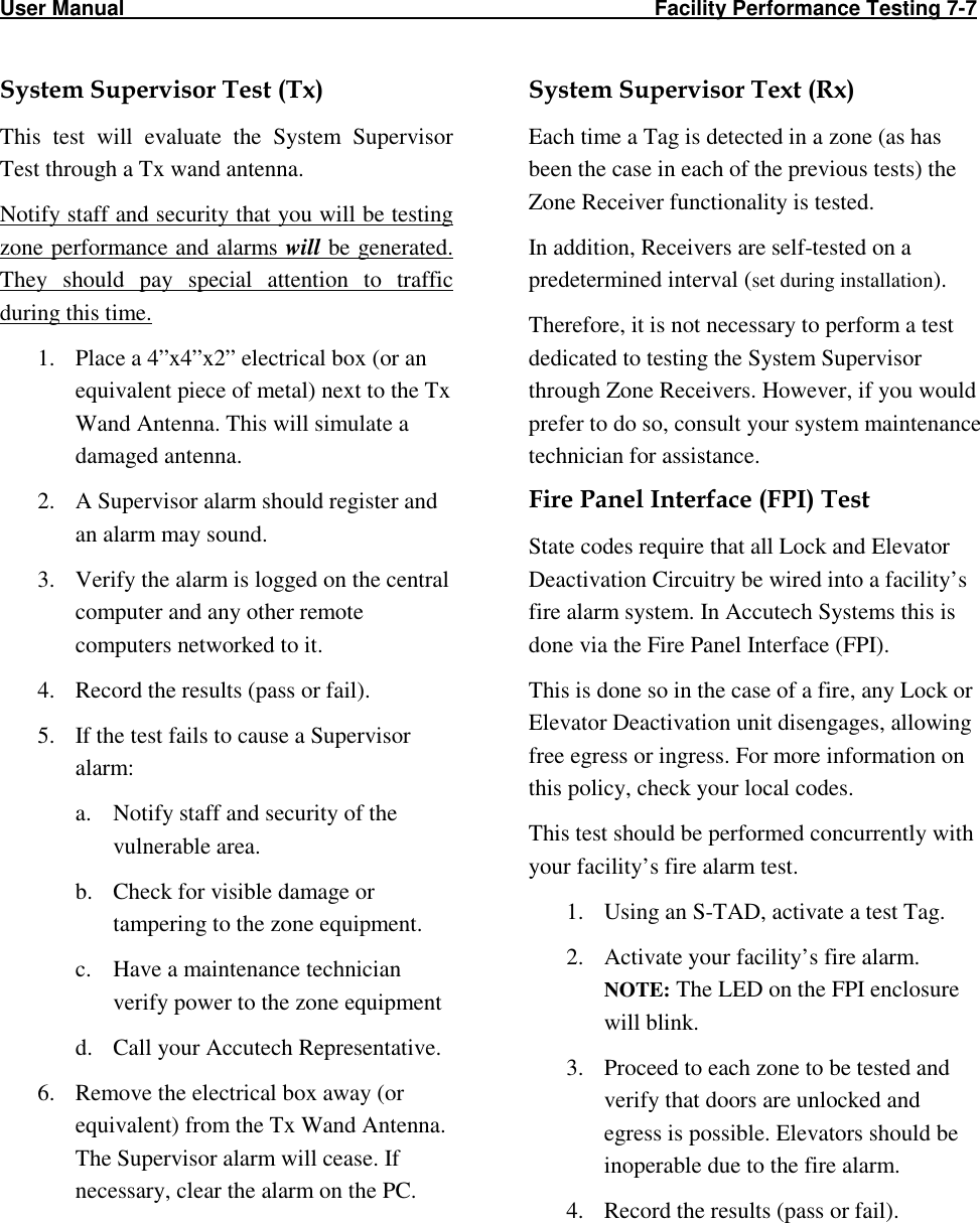 User Manual                                                                                                     Facility Performance Testing 7-7                                                                                          System Supervisor Test (Tx) This  test  will  evaluate  the  System  Supervisor Test through a Tx wand antenna. Notify staff and security that you will be testing zone performance and alarms will be generated. They  should  pay  special  attention  to  traffic during this time. 1. Place a 4”x4”x2” electrical box (or an equivalent piece of metal) next to the Tx Wand Antenna. This will simulate a damaged antenna. 2. A Supervisor alarm should register and an alarm may sound. 3. Verify the alarm is logged on the central computer and any other remote computers networked to it. 4. Record the results (pass or fail). 5. If the test fails to cause a Supervisor alarm: a. Notify staff and security of the vulnerable area. b. Check for visible damage or tampering to the zone equipment. c. Have a maintenance technician verify power to the zone equipment d. Call your Accutech Representative. 6. Remove the electrical box away (or equivalent) from the Tx Wand Antenna. The Supervisor alarm will cease. If necessary, clear the alarm on the PC. System Supervisor Text (Rx) Each time a Tag is detected in a zone (as has been the case in each of the previous tests) the Zone Receiver functionality is tested.  In addition, Receivers are self-tested on a predetermined interval (set during installation).  Therefore, it is not necessary to perform a test dedicated to testing the System Supervisor through Zone Receivers. However, if you would prefer to do so, consult your system maintenance technician for assistance. Fire Panel Interface (FPI) Test State codes require that all Lock and Elevator Deactivation Circuitry be wired into a facility’s fire alarm system. In Accutech Systems this is done via the Fire Panel Interface (FPI). This is done so in the case of a fire, any Lock or Elevator Deactivation unit disengages, allowing free egress or ingress. For more information on this policy, check your local codes. This test should be performed concurrently with your facility’s fire alarm test. 1. Using an S-TAD, activate a test Tag. 2. Activate your facility’s fire alarm.  NOTE: The LED on the FPI enclosure will blink.  3. Proceed to each zone to be tested and verify that doors are unlocked and egress is possible. Elevators should be inoperable due to the fire alarm.  4. Record the results (pass or fail).