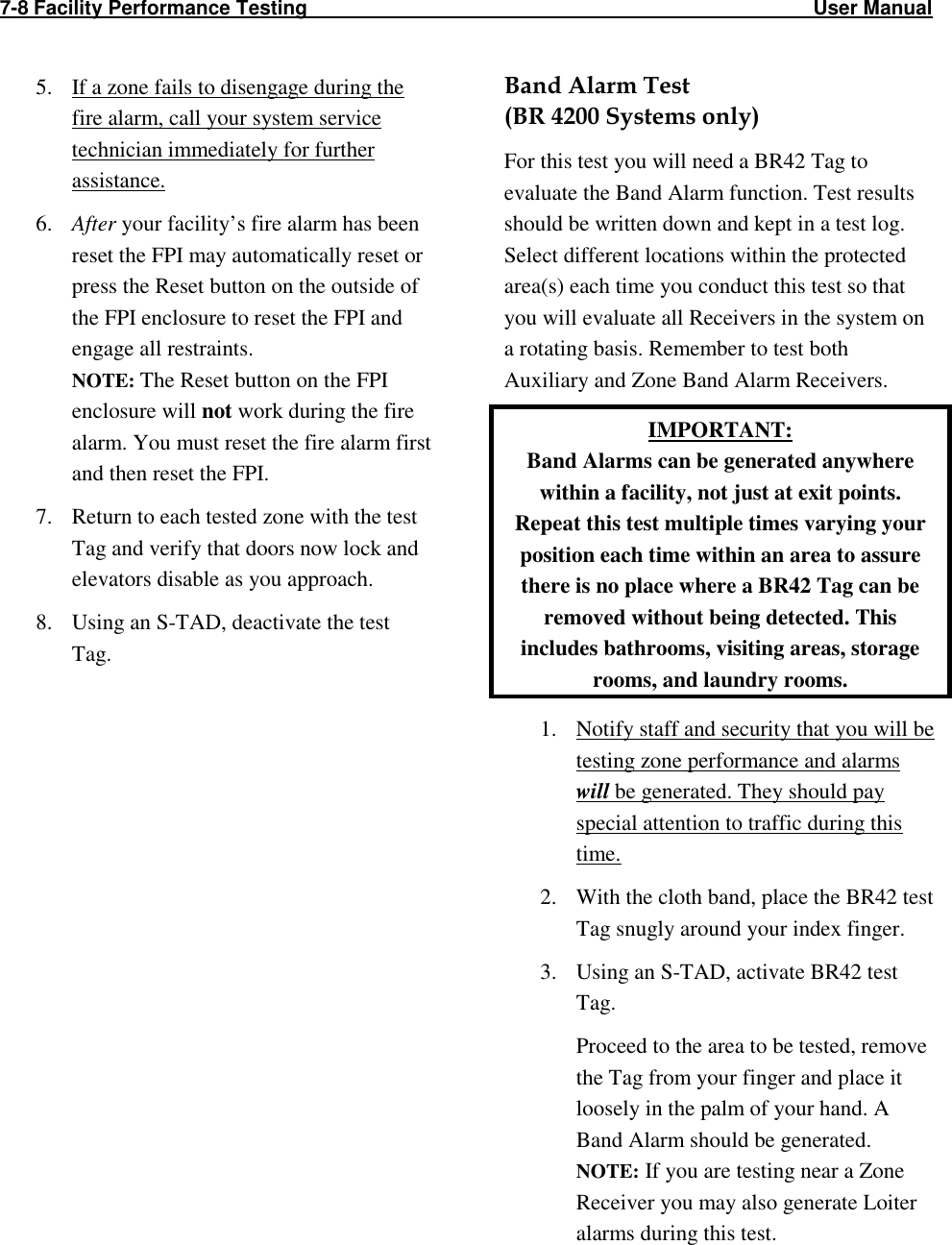 7-8 Facility Performance Testing                                                                                           User Manual                                                                                          5. If a zone fails to disengage during the fire alarm, call your system service technician immediately for further assistance. 6. After your facility’s fire alarm has been reset the FPI may automatically reset or press the Reset button on the outside of the FPI enclosure to reset the FPI and engage all restraints. NOTE: The Reset button on the FPI enclosure will not work during the fire alarm. You must reset the fire alarm first and then reset the FPI. 7. Return to each tested zone with the test Tag and verify that doors now lock and elevators disable as you approach. 8. Using an S-TAD, deactivate the test Tag.  Band Alarm Test  (BR 4200 Systems only) For this test you will need a BR42 Tag to evaluate the Band Alarm function. Test results should be written down and kept in a test log. Select different locations within the protected area(s) each time you conduct this test so that you will evaluate all Receivers in the system on a rotating basis. Remember to test both Auxiliary and Zone Band Alarm Receivers. IMPORTANT:  Band Alarms can be generated anywhere within a facility, not just at exit points. Repeat this test multiple times varying your position each time within an area to assure there is no place where a BR42 Tag can be removed without being detected. This includes bathrooms, visiting areas, storage rooms, and laundry rooms. 1. Notify staff and security that you will be testing zone performance and alarms will be generated. They should pay special attention to traffic during this time. 2. With the cloth band, place the BR42 test Tag snugly around your index finger. 3. Using an S-TAD, activate BR42 test Tag. Proceed to the area to be tested, remove the Tag from your finger and place it loosely in the palm of your hand. A Band Alarm should be generated.  NOTE: If you are testing near a Zone Receiver you may also generate Loiter alarms during this test. 