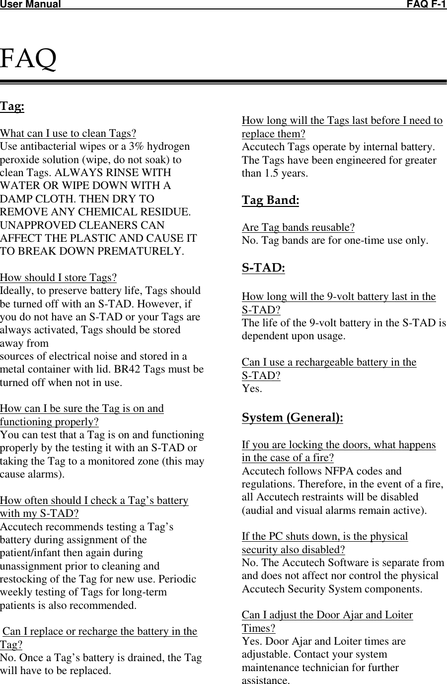 User Manual    FAQ F-1  FAQ   Tag:  What can I use to clean Tags? Use antibacterial wipes or a 3% hydrogen peroxide solution (wipe, do not soak) to clean Tags. ALWAYS RINSE WITH WATER OR WIPE DOWN WITH A DAMP CLOTH. THEN DRY TO REMOVE ANY CHEMICAL RESIDUE. UNAPPROVED CLEANERS CAN AFFECT THE PLASTIC AND CAUSE IT TO BREAK DOWN PREMATURELY.  How should I store Tags? Ideally, to preserve battery life, Tags should be turned off with an S-TAD. However, if you do not have an S-TAD or your Tags are always activated, Tags should be stored away from sources of electrical noise and stored in a metal container with lid. BR42 Tags must be turned off when not in use.  How can I be sure the Tag is on and functioning properly? You can test that a Tag is on and functioning properly by the testing it with an S-TAD or taking the Tag to a monitored zone (this may cause alarms).  How often should I check a Tag’s battery with my S-TAD? Accutech recommends testing a Tag’s battery during assignment of the patient/infant then again during unassignment prior to cleaning and restocking of the Tag for new use. Periodic weekly testing of Tags for long-term patients is also recommended.   Can I replace or recharge the battery in the Tag? No. Once a Tag’s battery is drained, the Tag will have to be replaced.          How long will the Tags last before I need to replace them? Accutech Tags operate by internal battery. The Tags have been engineered for greater than 1.5 years.   Tag Band:  Are Tag bands reusable? No. Tag bands are for one-time use only.  S-TAD:  How long will the 9-volt battery last in the S-TAD? The life of the 9-volt battery in the S-TAD is dependent upon usage.   Can I use a rechargeable battery in the  S-TAD? Yes.   System (General):  If you are locking the doors, what happens in the case of a fire? Accutech follows NFPA codes and regulations. Therefore, in the event of a fire, all Accutech restraints will be disabled (audial and visual alarms remain active).  If the PC shuts down, is the physical security also disabled? No. The Accutech Software is separate from and does not affect nor control the physical Accutech Security System components.  Can I adjust the Door Ajar and Loiter Times? Yes. Door Ajar and Loiter times are adjustable. Contact your system maintenance technician for further assistance.