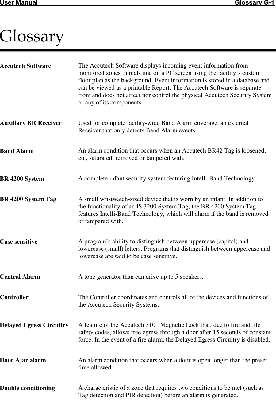 User Manual                                                                                                               Glossary G-1 Glossary   Accutech Software  The Accutech Software displays incoming event information from monitored zones in real-time on a PC screen using the facility’s custom floor plan as the background. Event information is stored in a database and can be viewed as a printable Report. The Accutech Software is separate from and does not affect nor control the physical Accutech Security System or any of its components.   Auxiliary BR Receiver  Used for complete facility-wide Band Alarm coverage, an external Receiver that only detects Band Alarm events.  Band Alarm  An alarm condition that occurs when an Accutech BR42 Tag is loosened, cut, saturated, removed or tampered with.  BR 4200 System  A complete infant security system featuring Intelli-Band Technology.  BR 4200 System Tag  A small wristwatch-sized device that is worn by an infant. In addition to the functionality of an IS 3200 System Tag, the BR 4200 System Tag features Intelli-Band Technology, which will alarm if the band is removed or tampered with.   Case sensitive  A program’s ability to distinguish between uppercase (capital) and lowercase (small) letters. Programs that distinguish between uppercase and lowercase are said to be case sensitive.  Central Alarm  A tone generator than can drive up to 5 speakers.   Controller  The Controller coordinates and controls all of the devices and functions of the Accutech Security Systems.  Delayed Egress Circuitry  A feature of the Accutech 3101 Magnetic Lock that, due to fire and life safety codes, allows free egress through a door after 15 seconds of constant force. In the event of a fire alarm, the Delayed Egress Circuitry is disabled.   Door Ajar alarm  An alarm condition that occurs when a door is open longer than the preset time allowed.  Double conditioning  A characteristic of a zone that requires two conditions to be met (such as Tag detection and PIR detection) before an alarm is generated.  