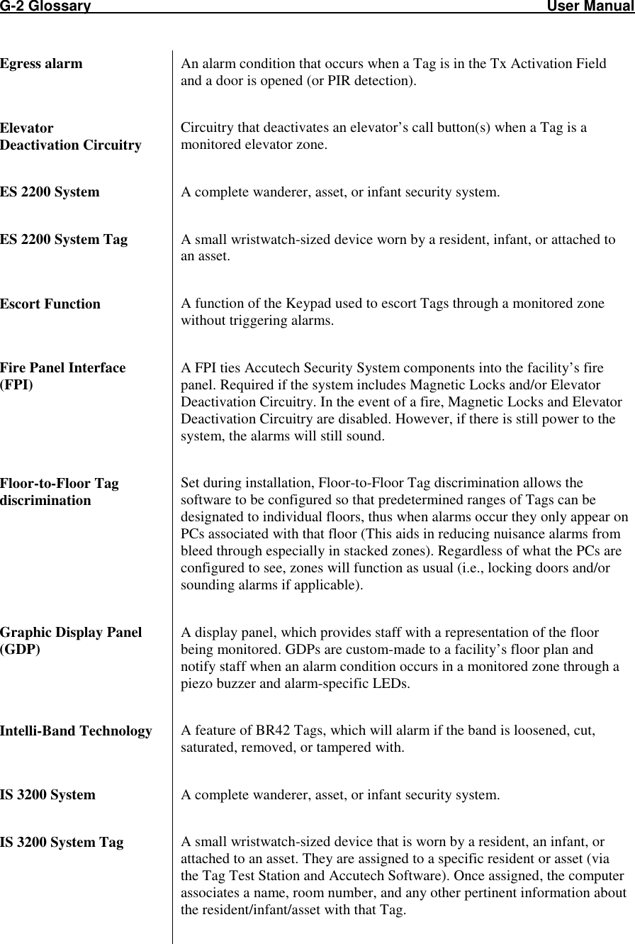 G-2 Glossary                                                                                                               User Manual Egress alarm  An alarm condition that occurs when a Tag is in the Tx Activation Field and a door is opened (or PIR detection).  Elevator  Deactivation Circuitry Circuitry that deactivates an elevator’s call button(s) when a Tag is a monitored elevator zone.   ES 2200 System  A complete wanderer, asset, or infant security system.   ES 2200 System Tag  A small wristwatch-sized device worn by a resident, infant, or attached to an asset.   Escort Function  A function of the Keypad used to escort Tags through a monitored zone without triggering alarms.   Fire Panel Interface  (FPI) A FPI ties Accutech Security System components into the facility’s fire panel. Required if the system includes Magnetic Locks and/or Elevator Deactivation Circuitry. In the event of a fire, Magnetic Locks and Elevator Deactivation Circuitry are disabled. However, if there is still power to the system, the alarms will still sound.   Floor-to-Floor Tag discrimination Set during installation, Floor-to-Floor Tag discrimination allows the software to be configured so that predetermined ranges of Tags can be designated to individual floors, thus when alarms occur they only appear on PCs associated with that floor (This aids in reducing nuisance alarms from bleed through especially in stacked zones). Regardless of what the PCs are configured to see, zones will function as usual (i.e., locking doors and/or sounding alarms if applicable).  Graphic Display Panel (GDP) A display panel, which provides staff with a representation of the floor being monitored. GDPs are custom-made to a facility’s floor plan and notify staff when an alarm condition occurs in a monitored zone through a piezo buzzer and alarm-specific LEDs.  Intelli-Band Technology  A feature of BR42 Tags, which will alarm if the band is loosened, cut, saturated, removed, or tampered with.  IS 3200 System  A complete wanderer, asset, or infant security system.   IS 3200 System Tag  A small wristwatch-sized device that is worn by a resident, an infant, or attached to an asset. They are assigned to a specific resident or asset (via the Tag Test Station and Accutech Software). Once assigned, the computer associates a name, room number, and any other pertinent information about the resident/infant/asset with that Tag.  